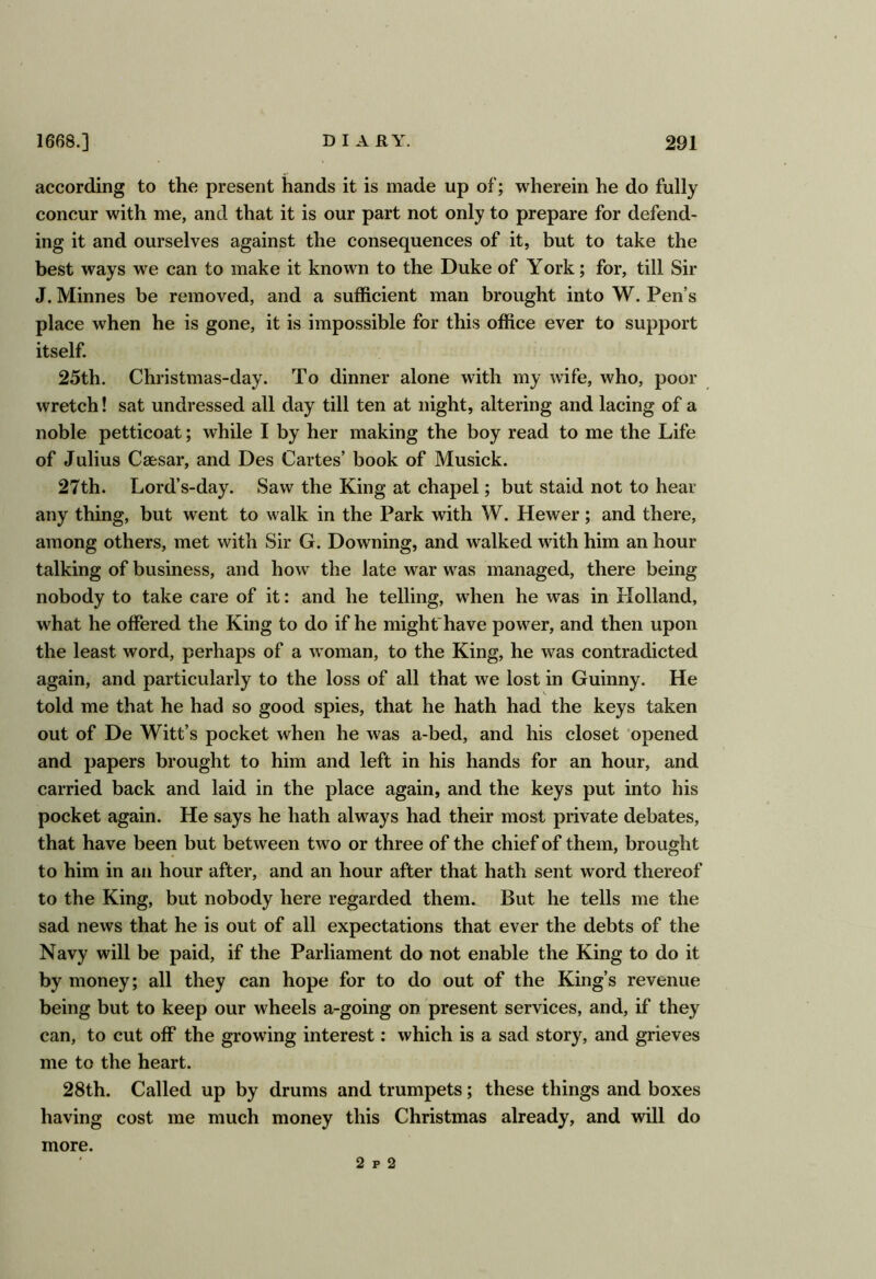 according to the present hands it is made up of; wherein he do fully concur with me, and that it is our part not only to prepare for defend- ing it and ourselves against the consequences of it, but to take the best ways we can to make it known to the Duke of York; for, till Sir J. Minnes be removed, and a sufficient man brought into W. Pen’s place when he is gone, it is impossible for this office ever to support itself. 25th. Christmas-day. To dinner alone with my wife, who, poor wretch! sat undressed all day till ten at night, altering and lacing of a noble petticoat; while I by her making the boy read to me the Life of Julius Caesar, and Des Cartes’ book of Musick. 27th. Lord’s-day. Saw the King at chapel; but staid not to hear any thing, but went to walk in the Park with W. Hewer; and there, among others, met with Sir G. Downing, and walked with him an hour talking of business, and how the late war was managed, there being nobody to take care of it: and he telling, when he was in Holland, what he offered the King to do if he might*have power, and then upon the least word, perhaps of a Avoman, to the King, he was contradicted again, and particularly to the loss of all that we lost in Guinny. He told me that he had so good spies, that he hath had the keys taken out of De Witt’s pocket when he was a-bed, and his closet opened and papers brought to him and left in his hands for an hour, and carried back and laid in the place again, and the keys put into his pocket again. He says he hath always had their most private debates, that have been but between two or three of the chief of them, brought to him in an hour after, and an hour after that hath sent word thereof to the King, but nobody here regarded them. But he tells me the sad news that he is out of all expectations that ever the debts of the Navy will be paid, if the Parliament do not enable the King to do it by money; all they can hope for to do out of the King’s revenue being but to keep our wheels a-going on present services, and, if they can, to cut off the growing interest: which is a sad story, and grieves me to the heart. 28th. Called up by drums and trumpets; these things and boxes having cost me much money this Christmas already, and will do more. 2 p 2