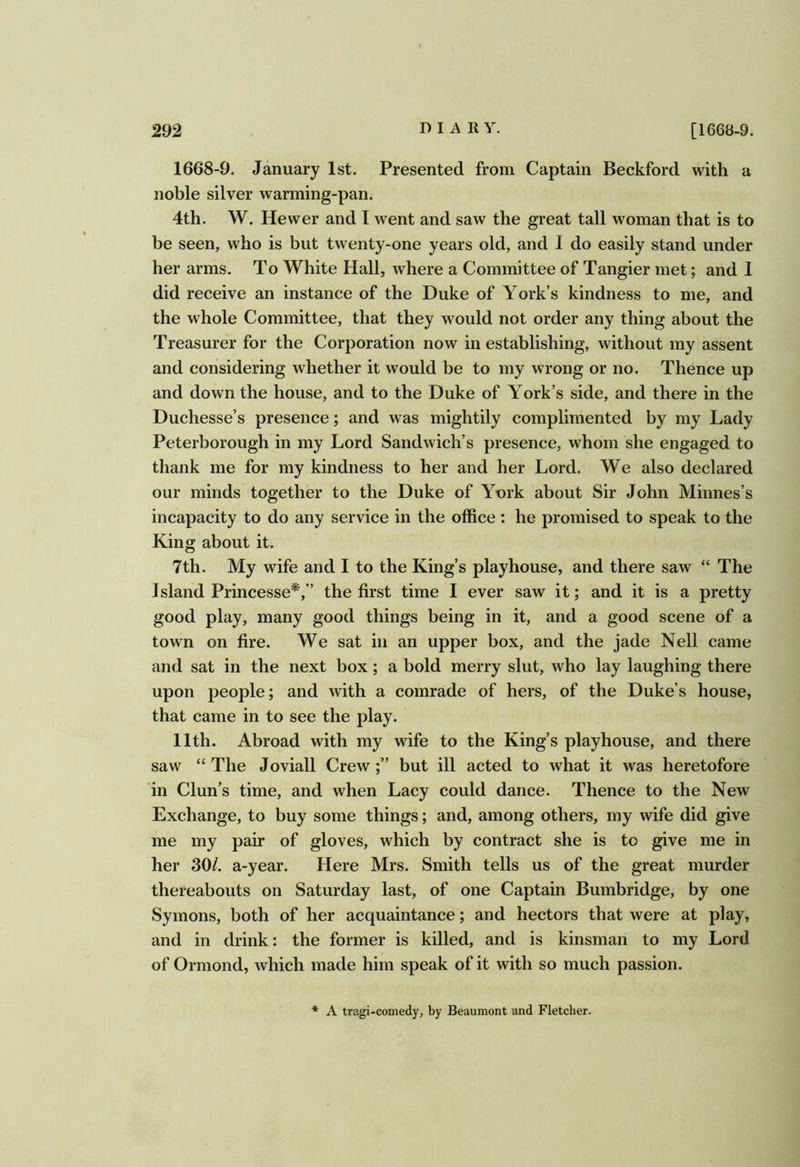 1668-9. January 1st. Presented from Captain Beckford with a noble silver warming-pan. 4th. W. Hewer and I went and saw the great tall woman that is to be seen, who is but twenty-one years old, and I do easily stand under her arms. To White Hall, where a Committee of Tangier met; and I did receive an instance of the Duke of York’s kindness to me, and the whole Committee, that they would not order any thing about the Treasurer for the Corporation now in establishing, without my assent and considering whether it would be to my wrong or no. Thence up and down the house, and to the Duke of York’s side, and there in the Duchesse’s presence; and was mightily complimented by my Lady Peterborough in my Lord Sandwich’s presence, whom she engaged to thank me for my kindness to her and her Lord. We also declared our minds together to the Duke of York about Sir John Minnes’s incapacity to do any service in the office : he promised to speak to the King about it. 7th. My wife and I to the King’s playhouse, and there saw “ The Island Princesse*,’’ the first time I ever saw it; and it is a pretty good play, many good things being in it, and a good scene of a town on fire. We sat in an upper box, and the jade Nell came and sat in the next box; a bold merry slut, who lay laughing there upon people; and with a comrade of hers, of the Duke’s house, that came in to see the play. 11th. Abroad with my wife to the King’s playhouse, and there saw “ The Joviall Crew;” but ill acted to what it was heretofore in Clun’s time, and when Lacy could dance. Thence to the New Exchange, to buy some things; and, among others, my wife did give me my pair of gloves, which by contract she is to give me in her 30/. a-year. Here Mrs. Smith tells us of the great murder thereabouts on Saturday last, of one Captain Bumbridge, by one Symons, both of her acquaintance; and hectors that were at play, and in drink: the former is killed, and is kinsman to my Lord of Ormond, which made him speak of it with so much passion. * A tragi-comedy, by Beaumont and Fletcher.