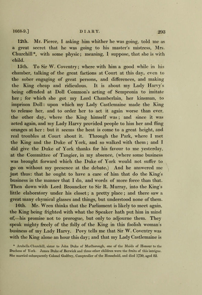 12th. Mr. Pierce, I asking him whither he was going, told me as a great secret that he was going to his master’s mistress, Mrs. Churchill with some physic; meaning, I suppose, that she is with child. loth. To Sir W. Coventry; where with him a good while in his chamber, talking of the great factions at Court at this day, even to the sober engaging of great persons, and differences, and making the King cheap and ridiculous. It is about my Lady Harvy’s being offended at Doll Common’s acting of Sempronia to imitate her; for which she got my Lord Chamberlain, her kinsman, to imprison Doll: upon which my Lady Castlemaine made the King to release her, and to order her to act it again worse than ever, the other day, where the King himself was; and since it was acted again, and my Lady Harvy provided people to hiss her and fling oranges at her: but it seems the heat is come to a great height, and real troubles at Court about it. Through the Park, where I met the King and the Duke of York, and so walked with them; and I did give the Duke of York thanks for his favour to me yesterday, at the Committee of Tangier, in my absence, (where some business was brought forward which the Duke of York would not suffer to go on without my presence at the debate.) And he answered me just thus: that he ought to have a care of him that do the King’s business in the manner that I do, and words of more force than that. Then down with Lord Brouncker to Sir R. Murray, into the King’s little elaboratory under his closet; a pretty place; and there saw a great many chymical glasses and things, but understood none of them. 16th. Mr. Wren thinks that the Parliament is likely to meet again, the King being frighted with what the Speaker hath put him in mind of,—his promise not to prorogue, but only to adjourne them. They speak mighty freely of the folly of the King in this foolish woman’s business of my Lady Harvy. Povy tells me that Sir W. Coventry was with the King alone an hour this day; and that my Lady Castlemaine is * Arabella Cluirchill, sister to John Duke of Marlborough, one of the JMaids of Honour to the Duchess of York. James Duke of Berwick and three other children were the fruits of this intrigue. She married subsequently Colonel Godfrey, Comptroller of the Household, and died 1730, aged 82.