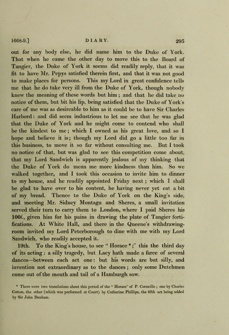 out for any body else, he did name him to the Duke of York. That when he came the other day to move this to the Board of Tangier, the Duke of York it seems did readily reply, that it was fit to have Mr. Pepys satisfied therein first, and that it was not good to make places for persons. This my Lord in great confidence tells me that he do take very ill from the Duke of York, though nobody knew the meaning of these words but him ; and that he did take no notice of them, but bit his lip, being satisfied that the Duke of York’s care of me was as desireable to him as it could be to have Sir Charles Harbord: and did seem industrious to let me see that he was glad that the Duke of York and he might come to contend who shall be the kindest to me; which I owned as his great love, and so I hope and believe it is; though my Lord did go a little too far in this business, to move it so far without consulting me. But I took no notice of that, but was glad to see this competition come about, that my Lord Sandwich is apparently jealous of my thinking that the Duke of York do mean me more kindness than him. So we walked together, and I took this occasion to invite him to dinner to my house, and he readily appointed Friday next; which I shall be glad to have over to his content, he having never yet eat a bit of my bread. Thence to the Duke of York on the King’s side, and meeting Mr. Sidney Montagu and Shores, a small invitation served their turn to carry them to London, where I paid Shores his 100/., given him for his pains in drawing the plate of Tangier forti- fications. At White Hall, and there in the Queene’s withdrawing- room invited my Lord Peterborough to dine with me with my Lord Sandwich, who readily accepted it. 19th. To the King’s house, to see “ Horace *this the third day of its acting : a silly tragedy, but Lacy hath made a farce of several dances—between each act one: but his words are but silly, and invention not extraordinary as to the dances; only some Dutchmen come out of the mouth and tail of a Hamburgh sow. * There were two translations about this period of the “ Horace” of P. Corneille ; one by Charles Cotton, the other (which was performed at Court) by Catherine Phillips, the fifth act being added by Sir John Denham.