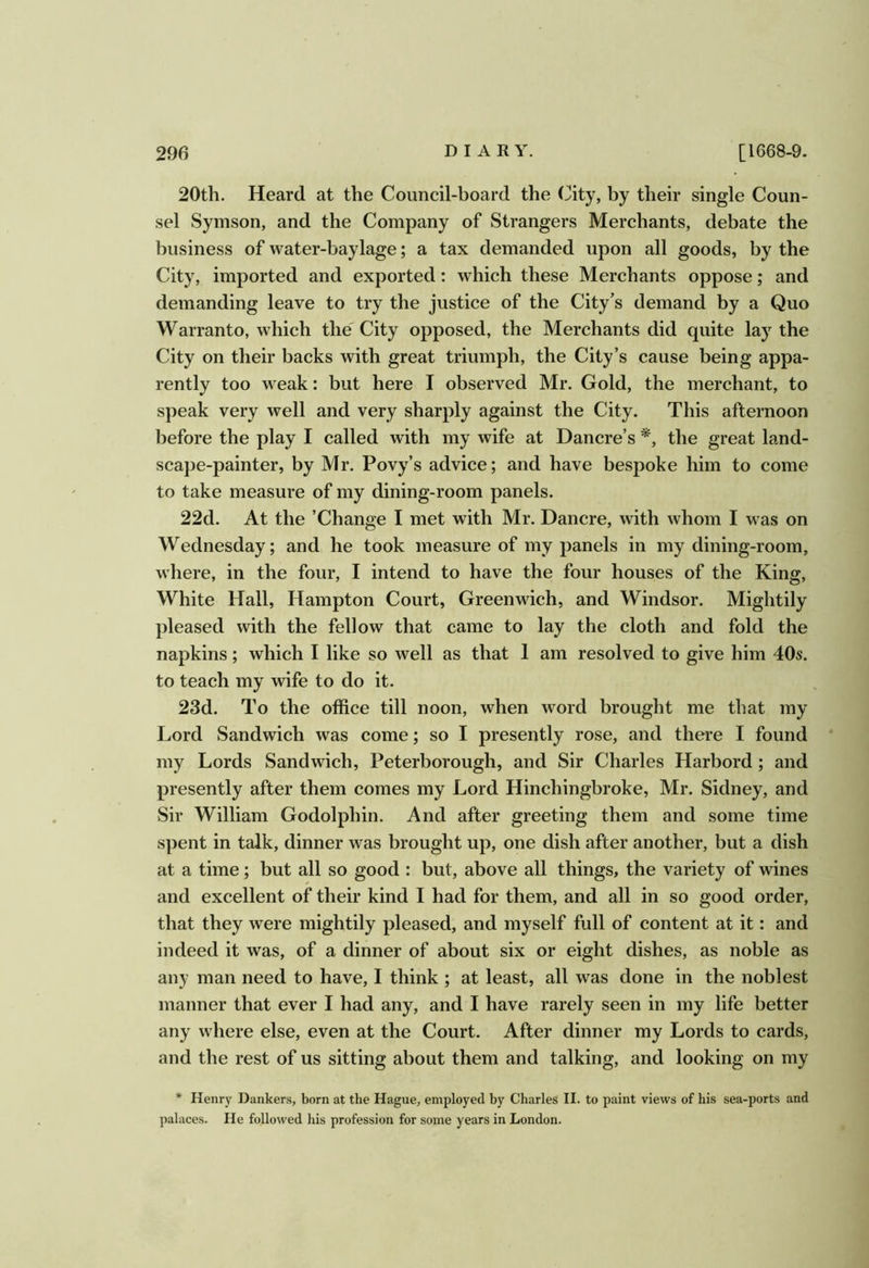 20th. Heard at the Council-board the (^ity, by their single Coun- sel Symson, and the Company of Strangers Merchants, debate the business of water-baylage; a tax demanded upon all goods, by the City, imported and exported: which these Merchants oppose; and demanding leave to try the justice of the City’s demand by a Quo Warranto, which the' City opposed, the Merchants did quite lay the City on their backs with great triumph, the City’s cause being appa- rently too weak: but here I observed Mr. Gold, the merchant, to speak very well and very sharply against the City. This afternoon before the play I called with my wife at Dancre’s the great land- scape-painter, by Mr. Povy’s advice; and have bespoke him to come to take measure of my dining-room panels. 22d. At the ’Change I met with Mr. Dancre, with whom I was on Wednesday; and he took measure of my panels in my dining-room, where, in the four, I intend to have the four houses of the King, White Hall, Hampton Court, Greenwich, and Windsor. Mightily pleased with the fellow that came to lay the cloth and fold the napkins; which I like so well as that 1 am resolved to give him 40s. to teach my wife to do it. 23d. To the office till noon, when word brought me that my Lord Sandwich was come; so I presently rose, and there I found my Lords Sandwich, Peterborough, and Sir Charles Harbord ; and presently after them comes my Lord Hinchingbroke, Mr. Sidney, and Sir William Godolphin. And after greeting them and some time spent in talk, dinner was brought up, one dish after another, but a dish at a time; but all so good : but, above all things, the variety of wines and excellent of their kind I had for them, and all in so good order, that they were mightily pleased, and myself full of content at it: and indeed it was, of a dinner of about six or eight dishes, as noble as any man need to have, 1 think ; at least, all was done in the noblest manner that ever I had any, and I have rarely seen in my life better any where else, even at the Court. After dinner my Lords to cards, and the rest of us sitting about them and talking, and looking on my * Henry Bankers, born at the Hague, employed by Charles II. to paint views of his sea-ports and palaces. He followed his profession for some years in London.