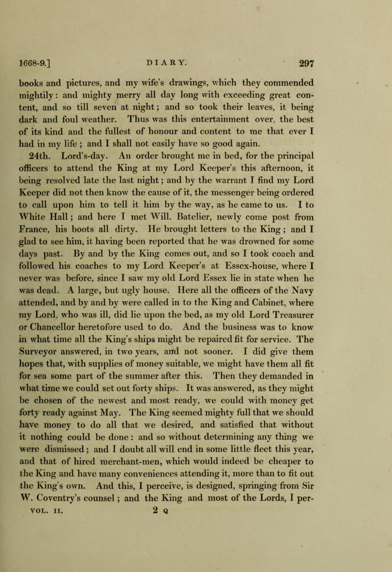 books and pictures, and my wife’s drawings, which they commended mightily: and mighty merry all day long with exceeding great con- tent, and so till seven at night; and so took their leaves, it being dark and foul weather. Thus was this entertainment over, the best of its kind and the fullest of honour and content to me that ever I had in my life; and I shall not easily have so good again. 24th. Lord’s-day. An order brought me in bed, for the principal officers to attend the King at my Lord Keeper’s this afternoon, it being resolved late the last night; and by the warrant I find my Lord Keeper did not then know the cause of it, the messenger being ordered to call upon him to tell it him by the way, as he came to us. I to White Hall; and here I met Will. Batelier, newly come post from France, his boots all dirty. He brought letters to the King; and I glad to see him, it having been reported that he was drowned for some days past. By and by the King comes out, and so I took coach and followed his coaches to my Lord Keeper’s at Essex-house, where I never was before, since I saw my old Lord Essex lie in state when he was dead. A large, but ugly house. Here all the officers of the Navy attended, and by and by were called in to the King and Cabinet, where my Lord, who was ill, did lie upon the bed, as my old Lord Treasurer or Chancellor heretofore used to do. And the business was to know in what time all the King’s ships might be repaired fit for service. The Surveyor answered, in two years, and not sooner. I did give them hopes that, with supplies of money suitable, we might have them all fit for sea some part of the summer after this. Then they demanded in what time we could set out forty ships. It was answered, as they might be chosen of the newest and most ready, we could with money get forty ready against May. The King seemed mighty full that we should have money to do all that we desired, and satisfied that without it nothing could be done: and so without determining any thing we were dismissed; and I doubt all will end in some little fleet this year, and that of hired merchant-men, which would indeed be cheaper to the King and have many conveniences attending it, more than to fit out the King’s own. And this, I perceive, is designed, springing from Sir W. Coventry’s counsel; and the King and most of the Lords, I per- VOL. II. 2 Q