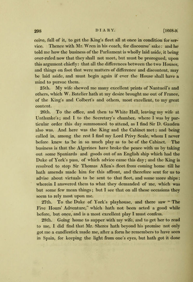 ceive, full of it, to get the King’s fleet all at once in condition for ser- vice. Thence with Mr. Wren in his coach, for discourse’ sake: and he told me how the business of the Parliament is wholly laid aside, it being over-ruled now that they shall not meet, but must be prorogued, upon this argument chiefly: that all the differences between the two Houses, and things on foot that were matters of difference and discontent, may be laid aside, and must begin again if ever the House shall have a mind to pursue them. 25th. My wife shewed me many excellent prints of Nantueil’s and others, which W. Batelier hath at my desire brought me out of France, of the King’s and Colbert’s and others, most excellent, to my great content. 26th. To the office, and then to White Hall, leaving my wife at Unthanke’s; and I to the Secretary’s chamber, where I was by par- ticular order this day summonsed to attend, as I find Sir D. Gauden also was. And here was the King and the Cabinet met; and being called in, among the rest I find my Lord Privy Seale, whom I never before knew to be in so much play as to be of the Cabinet. The business is that the Algerines have broke the peace with us by taking out some Spaniards and goods out of an English ship which had the Duke of York’s pass, of which advice came this day; and the King is resolved to stop Sir Thomas Allen’s fleet from coming home till he hath amends made him for this affront, and therefore sent for us to advise about victuals to be sent to that fleet, and some more ships; wherein I answered them to what they demanded of me, which was but some few mean things; but I see that on all these occasions they seem to rely most upon me. 27th. To the Duke of York’s playhouse, and there saw “ The Five Hours’ Adventure,'’ which hath not been acted a good while before, but once, and is a most excellent play I must confess. 28th. Going home to supper with my wife, and to get her to read to me, I did find that Mr. Sheres hath beyond his promise not only got me a candlestick made me, after a form he remembers to have seen in Spain, for keeping the light from one’s eyes, but hath got it done