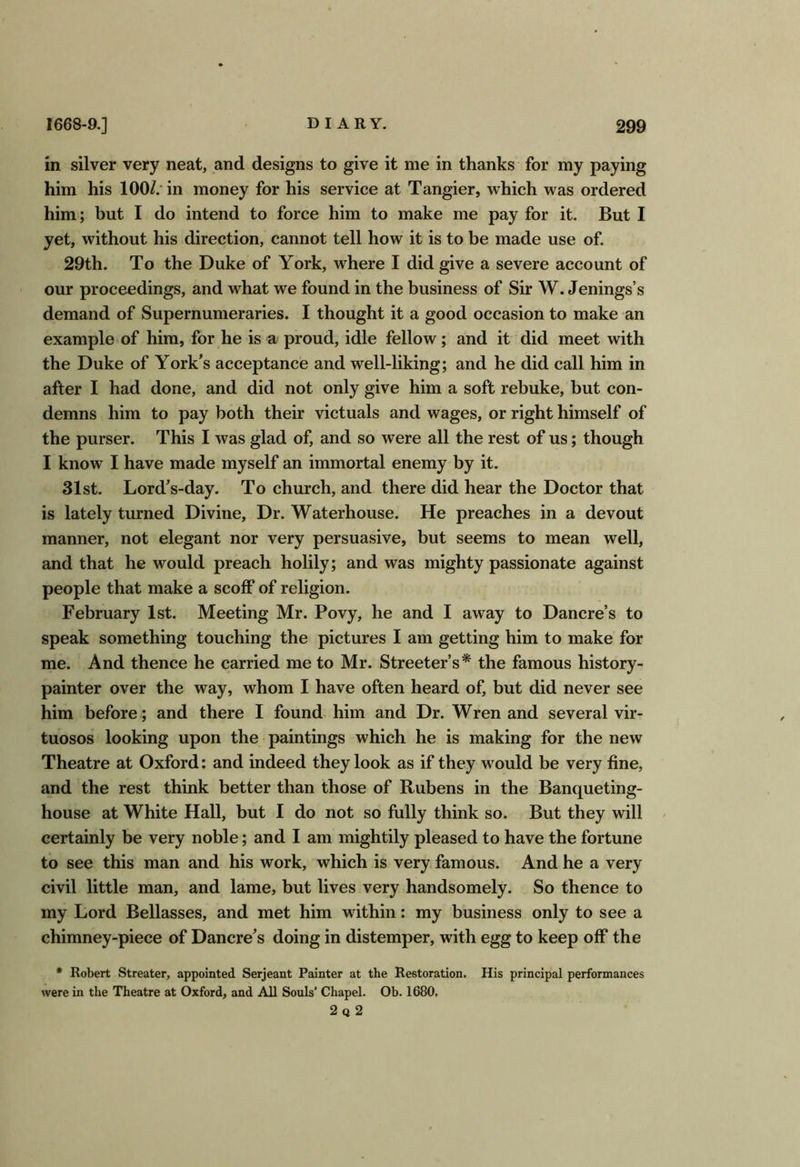 in silver very neat, and designs to give it me in thanks for my paying him his 100/.* in money for his service at Tangier, which was ordered him; but I do intend to force him to make me pay for it. But I yet, without his direction, cannot tell how it is to be made use of. 29th. To the Duke of York, where I did give a severe account of our proceedings, and what we found in the business of Sir W. Jenings’s demand of Supernumeraries. I thought it a good occasion to make an example of him, for he is a proud, idle fellow; and it did meet with the Duke of York’s acceptance and well-liking; and he did call him in after I had done, and did not only give him a soft rebuke, but con- demns him to pay both their victuals and wages, or right himself of the purser. This I was glad of, and so were all the rest of us; though I know I have made myself an immortal enemy by it. 31st. Lord’s-day. To church, and there did hear the Doctor that is lately turned Divine, Dr. Waterhouse. He preaches in a devout manner, not elegant nor very persuasive, but seems to mean well, and that he would preach holily; and was mighty passionate against people that make a scoff of religion. February 1st. Meeting Mr. Povy, he and I away to Dancre’s to speak something touching the pictures I am getting him to make for me. And thence he carried me to Mr. Streeter’s* the famous history- painter over the way, whom I have often heard of, but did never see him before; and there I found him and Dr. Wren and several vir- tuosos looking upon the paintings which he is making for the new Theatre at Oxford: and indeed they look as if they would be very fine, and the rest think better than those of Rubens in the Banqueting- house at White Hall, but I do not so fully think so. But they will certainly be very noble; and I am mightily pleased to have the fortune to see this man and his work, which is very famous. And he a very civil little man, and lame, but lives very handsomely. So thence to my Lord Bellasses, and met him within: my business only to see a chimney-piece of Dancre’s doing in distemper, with egg to keep off the * Robert Streater, appointed Serjeant Painter at the Restoration. His principal performances were in the Theatre at Oxford, and All Souls’ Chapel. Ob. 1680. 2q 2