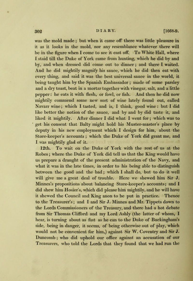 was the mold made ; but when it came off there was little pleasure in it as it looks in the mold, nor any resemblance whatever there will be in the figure when I come to see it cast off. To White Hall, where I staid till the Duke of York came from hunting, which he did by and by, and when dressed did come out to dinner; and there I waited. And he did mightily magnify his sauce, which he did then eat with every thing, and said it was the best universal sauce in the world, it being taught him by the Spanish Embassador ; made of some parsley and a dry toast, beat in a mortar together with vinegar, salt, and a little pepper: he eats it with flesh, or fowl, or fish. And then he did now mightily commend some new sort of wine lately found out, called Navarr wine; which I tasted, and is, I think, good wine : but I did like better the notion of the sauce, and by and by did taste it, and liked it mightily. After dinner I did what I went for ; which was to ' get his consent that Baity might hold his Muster-master’s place by deputy in his new employment which I design for him, about the Store-keeper’s accounts ; which the Duke of York did grant me, and I was mightily glad of it. • 12th. To wait on the Duke of York with the rest of us at the Robes; where the Duke of York did tell us that the King would have us prepare a draught of the present administration of the Navy, and what it was in the late times, in order to his being able to distinguish between the good and the bad; which I shall do, but to do it well will give me a great deal of trouble. Here we shewed him Sir J. Minnes’s propositions about balancing Store-keeper’s accounts; and I did shew him Hosier’s, which did please hirri mightily, and he will have it shewed the Council and King anon to be put in practice. Thence to the Treasurer’s; and I and Sir J. Minnes and Mr. Tippets down to the Lords Commissioners of the Treasury, and there had a hot debate from Sir Thomas Clifford and my Lord Ashly (the latter of whom, I hear, is turning about as fast as he can to the Duke of Buckingham’s side, being in danger, it seems, of being otherwise out of play, which would not be convenient for him,) against Sir W. Coventry and Sir J. Duncomb; who did uphold our office against an accusation of our Treasurers, who told the Lords that they found that we had run the