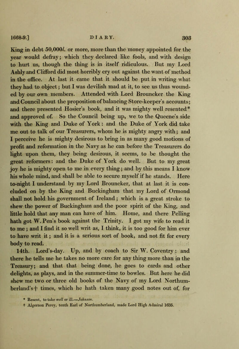 King in debt 50,000/. or more, more than the money appointed for the year would defray; which they declared like fools, and with design to hurt us, though the thing is in itself ridiculous. But my Lord Ashly and Clifford did most horribly cry out against the want of method in the office. At last it came that it should be put in writing what they had to object; but I was devilish mad at it, to see us thus wound- ed by our own members. Attended with Lord Brouncker the King and Council about the proposition of balancing Store-keeper’s accounts; and there presented Hosier’s book, and it was mighty well resented* and approved of. So the Council being up, we to the Queene’s side with the King and Duke of York: and the Duke of York did take me out to talk of our Treasurers, whom he is mighty angry with; and I perceive he is mighty desirous to bring in as many good motions of profit and reformation in the Navy as he can before the Treasurers do light upon them, they being desirous, it seems, to be thought the great reformers: and the Duke of York do well. But to my great joy he is mighty open to me in every thing; and by this means I know his whole mind, and shall be able to secure myself if he stands. Here to-night I understand by my Lord Brouncker, that at last it is con- cluded on by the King and Buckingham that my Lord of Ormond shall not hold his government of Ireland; which is a great stroke to shew the power of Buckingham and the poor spirit of the King, and little hold that any man can have of him. Home, and there Felling hath got W. Pen’s book against the Trinity. I got my wife to read it to me ; and I find it so well writ as, I think, it is too good for him ever to have writ it; and it is a serious sort of book, and not fit for every body to read. 14th. Lord’s-day. Up, and by coach to Sir W. Coventry: and there he tells me he takes no more care for any thing more than in the Treasury; and that that being done, he goes to cards and other delights, as plays, and in the summer-time to bowles. But here he did shew me two or three old books of the Navy of my Lord Northum- berland’s •!* times, which he hath taken many good notes out of, for * Resent, to take meU or ill.—Johnson. t Algernon Percy, tenth Earl of Northumberland, made Lord High Admiral 1635.
