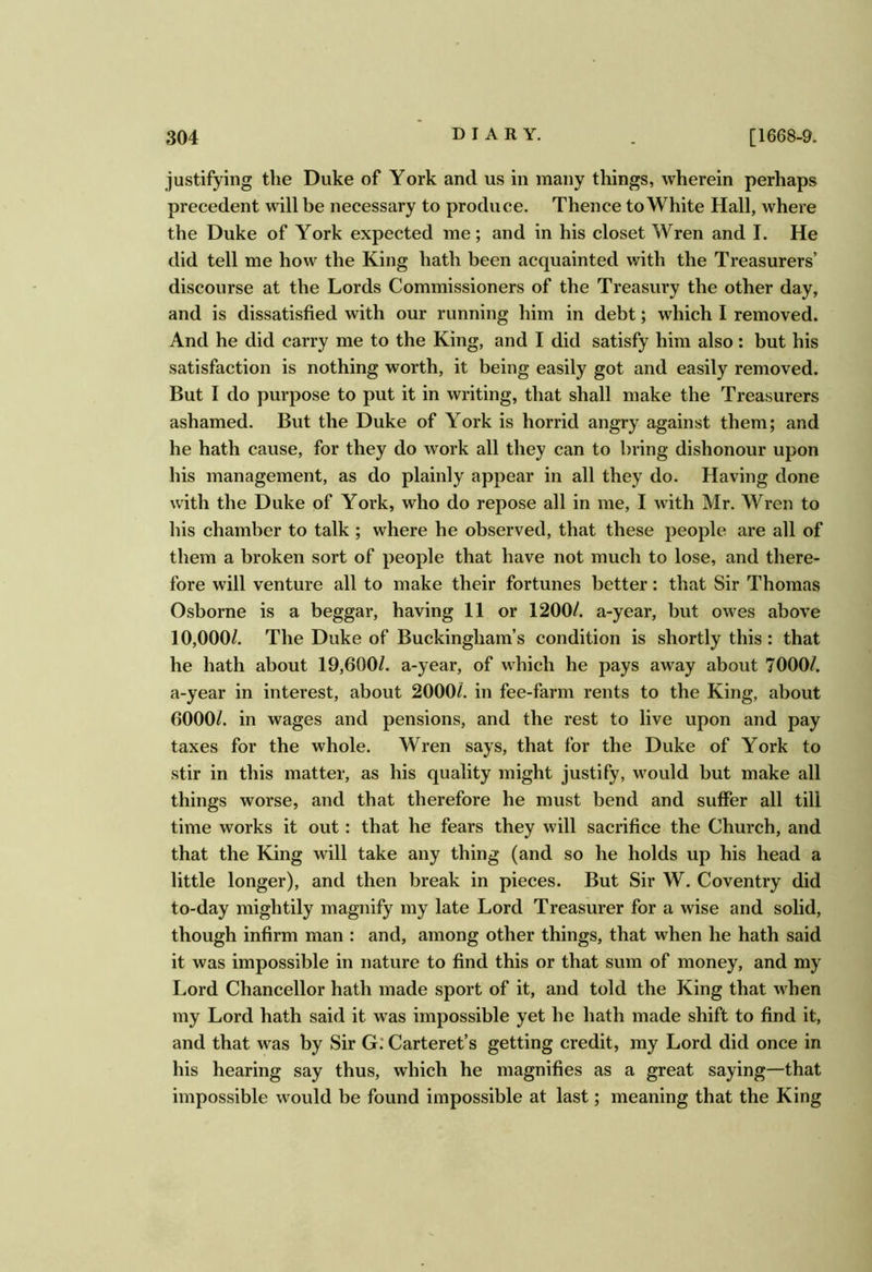 justifying the Duke of York and us in many things, wherein perhaps precedent will be necessary to produce. Thence to White Hall, where the Duke of York expected me; and in his closet Wren and I. He did tell me how the King hath been acquainted with the Treasurers’ discourse at the Lords Commissioners of the Treasury the other day, and is dissatisfied with our running him in debt; which I removed. And he did carry me to the King, and I did satisfy him also: but his satisfaction is nothing worth, it being easily got and easily removed. But I do purpose to put it in writing, that shall make the Treasurers ashamed. But the Duke of York is horrid angry against them; and he hath cause, for they do work all they can to bring dishonour upon his management, as do plainly appear in all they do. Having done with the Duke of York, who do repose all in me, I with Mr. Wren to his chamber to talk ; where he observed, that these people are all of them a broken sort of people that have not much to lose, and there- fore will venture all to make their fortunes better: that Sir Thomas Osborne is a beggar, having 11 or 1200/. a-year, but owes above 10,000/. The Duke of Buckingham’s condition is shortly this : that he hath about 19,600/. a-year, of which he pays away about 7000/. a-year in interest, about 2000/. in fee-farm rents to the King, about 6000/. in wages and pensions, and the rest to live upon and pay taxes for the whole. Wren says, that for the Duke of York to stir in this matter, as his quality might justify, would but make all things worse, and that therefore he must bend and suffer all till time works it out: that he fears they will sacrifice the Church, and that the King will take any thing (and so he holds up his head a little longer), and then break in pieces. But Sir W. Coventry did to-day mightily magnify my late Lord Treasurer for a wise and solid, though infirm man : and, among other things, that when he hath said it was impossible in nature to find this or that sum of money, and my Lord Chancellor hath made sport of it, and told the King that when my Lord hath said it was impossible yet he hath made shift to find it, and that was by Sir G: Carteret’s getting credit, my Lord did once in his hearing say thus, which he magnifies as a great saying—that impossible would be found impossible at last; meaning that the King