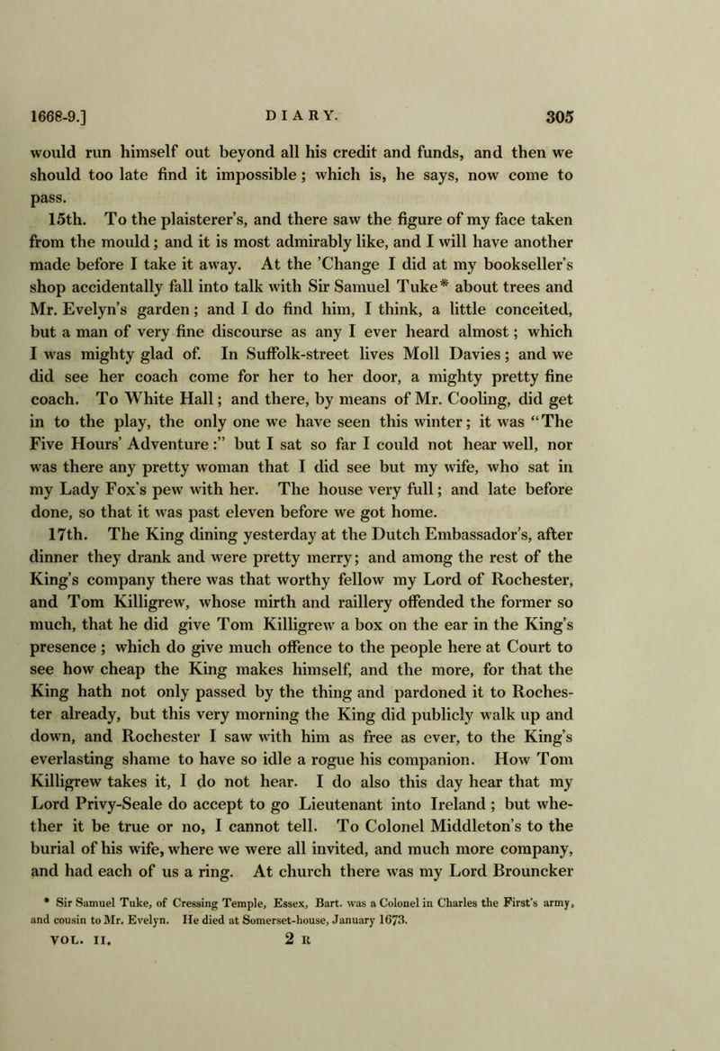 would run himself out beyond all his credit and funds, and then we should too late find it impossible; which is, he says, now come to pass. 15th. To the plaisterer’s, and there saw the figure of my face taken from the mould; and it is most admirably like, and I will have another made before I take it away. At the ’Change I did at my bookseller’s shop accidentally fall into talk with Sir Samuel Tuke* about trees and Mr. Evelyn’s garden; and I do find him, I think, a little conceited, but a man of very fine discourse as any I ever heard almost; which I was mighty glad of. In Suffolk-street lives Moll Davies; and we did see her coach come for her to her door, a mighty pretty fine coach. To White Hall; and there, by means of Mr. Cooling, did get in to the play, the only one we have seen this winter; it was “ The Five Hours’ Adventurebut I sat so far I could not hear well, nor was there any pretty woman that I did see but my wife, who sat in my Lady Fox’s pew with her. The house very full; and late before done, so that it was past eleven before we got home. 17th. The King dining yesterday at the Dutch Embassador’s, after dinner they drank and were pretty merry; and among the rest of the King’s company there was that worthy fellow my Lord of Rochester, and Tom Killigrew, whose mirth and raillery offended the former so much, that he did give Tom Killigrew a box on the ear in the King’s presence ; which do give much offence to the people here at Court to see how cheap the King makes himself, and the more, for that the King hath not only passed by the thing and pardoned it to Roches- ter already, but this very morning the King did publicly walk up and down, and Rochester I saw with him as free as ever, to the King’s everlasting shame to have so idle a rogue his companion. How Tom Killigrew takes it, I do not hear. I do also this day hear that my Lord Privy-Seale do accept to go Lieutenant into Ireland; but whe- ther it be true or no, I cannot tell. To Colonel Middleton’s to the burial of his wife, where we were all invited, and much more company, and had each of us a ring. At church there was my Lord Brouncker * Sir Samuel Tuke, of Cressing Temple, Essex, Bart, was a Colonel in Charles the First’s army, and cousin to Mr. Evelyn. He died at Somerset-house, January 1673. VOL. II. 2 R
