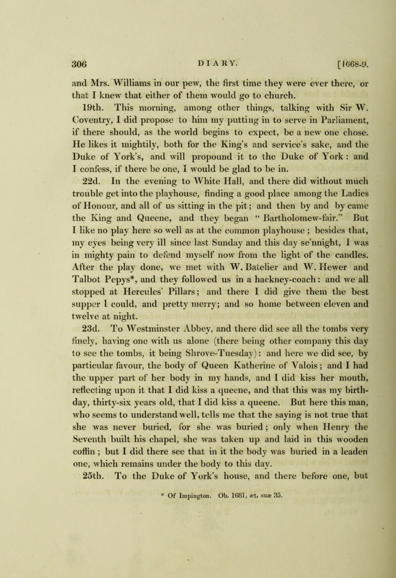 and Mrs. Williams in our pew, the first time they were ever there, or that I knew that either of them would go to church. 19th. This morning, among other things, talking with Sir W. Coventry, I did propose to him my putting in to serve in Parliament, if there should, as the world begins to expect, be a new one chose. He likes it mightily, both for the King’s and service’s sake, and the Duke of York’s, and will propound it to the Duke of York : and I confess, if there be one, I would be glad to be in. 22d. In the evening to White Hall, and there did without much trouble get into the playhouse, finding a good place among the Ladies of Honour, and all of us sitting in the pit; and then by and by came the King and Queene, and they began “ Bartholomew-fair.” But I like no play here so well as at the common playhouse ; besides that, my eyes being very ill since last Sunday and this day se’nnight, I was in mighty pain to defend myself now from the light of the candles. After the play done, we met with W. Batelier and W. Hewer and Talbot Pepys*, and they follow^ed us in a hackney-coach: and we all stopped at Hercules’ Pillars; and there I did give them the best supper I could, and pretty merry; and so home between eleven and twelve at night. 23d. To Westminster Abbey, and there did see all the tombs very finely, having one with us alone (there being other company this day to see the tombs, it being Shrove-Tnesday): and here we did see, by particular favour, the body of Queen Katherine of Valois; and I had the upper part of her body in my hands, and I did kiss her mouth, reflecting upon it that I did kiss a queene, and that this was my birth- day, thirty-six years old, that I did kiss a queene. But here this man, who seems to understand well, tells me that the saying is not true that she w'as never buried, for she was buried; only when Henry the Seventh built his chapel, she was taken up and laid in this wooden coffin ; but I did there see that in it the body was buried in a leaden one, which remains under the body to this day. 25th. To the Duke of York’s house, and there before one, but * Of Impington. Ob. 1681, aet. suae 35.