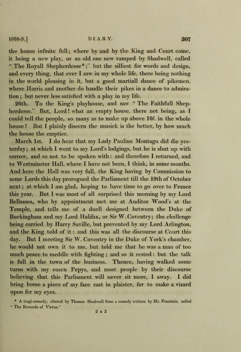 the house infinite full; where by and by the King and Court come, it being a new play, or an old one new vamped by Shadwell, called “ The Royall Shepherdesse*;” but the silliest for words and design, and every thing, that ever I saw in my whole life, there being nothing in the world pleasing in it, but a good martiall dance of pikemen, where Harris and another do handle their pikes in a dance to admira- tion ; but never less satisfied with a play in my life. 26th. To the King’s playhouse, and saw “ The Faithfull Shep- herdesse.” But, Lord! what an empty house, there not being, as I could tell the people, so many as to make up above 10/. in the whole house ! But I plainly discern the musick is the better, by how much the house the emptier. March 1st. I do hear that my Lady Paulina Montagu did die yes- terday; at which I went to my Lord’s lodgings, but he is shut up with sorrow, and so not to be spoken with: and therefore I returned, and to Westminster Hall, where I have not been, 1 think, in some months. And here the Hall was very full, the King having by Commission to some Lords this day prorogued the Parliament till the 19th of October next; at which 1 am glad, hoping to have time to go over to France this year. But I was most of all surprised this morning by my Lord Bellasses, who by appointment met me at Auditor Wood’s at the Temple, and tells me of a duell designed between the Duke of Buckingham and my Lord Halifax, or Sir W. Coventry; the challenge being carried by Harry Saville, but prevented by my Lord Arlington, and the King told of it: and this was all the discourse at Court this day. But I meeting Sir W. Coventry in tjie Duke of York’s chamber, he would not own it to me, but told me that he was a man of too much peace to meddle with fighting ; and so it rested: but the talk is full in the town of the business. Thence, having walked some turns with my cosen Pepys, and most people by their discourse believing that this Parliament will never sit more, 1 away. I did bring home a piece of my face cast in plaister, for to make a vizard upon for my eyes. * A tragi-comedy, altered by Thomas Shadwell from a comedy written by Mr. Fountain, called “ The Rewards of Virtue.” 2 R 2