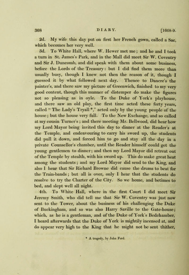 2d. My wife this day put on first her French gown, called a Sac, which becomes her very well. 3d. To White Hall, where W. Hewer met me; and he and I took a turn in St. James’s Park, and in the Mall did meet Sir W. Coventry and Sir J. Duncomb, and did speak with them about some business, before the Lords of the Treasury: but I did find them more than usually busy, though I knew not then the reason of it, though I guessed it by what followed next day. Thence to Dancre’s the painter’s, and there saw my picture of Greenwich, finished to my very good content, though this manner of distemper do make the figures not so pleasing as in oyle. To the Duke of York’s playhouse, and there saw an old play, the first time acted these forty years, called “ The Lady’s Tryall*,” acted only by the young people of the house; but the house very full. To the New Exchange, and so called at my cousin Turner’s ; and there meeting Mr. Bellwood, did hear how my Lord Mayor being invited this day to dinner at the Reader’s at the Temple, and endeavouring to carry his sword up, the students did pull it down, and forced him to go and stay all the day in a private Counsellor’s chamber, until the Reader himself could get the young gentlemen to dinner; and then my Lord Mayor did retreat out of the Temple by stealth, with his sword up. This do make great heat among the students; and my Lord Mayor did send to the King, and also I hear that Sir Richard Browne did cause the drums to beat for the Train-bands; but all is over, only I hear that the students do resolve to try the Charter of the City. So we home, and betimes to bed, and slept well all night. 4th. To White Hall, where in the first Court I did meet Sir Jeremy Smith, who did tell me that Sir W. Coventry was just now sent to the Tower, about the business of his challenging the Duke of Buckingham, and so was also Harry Saville to the Gate-house; which, as he is a gentleman, and of the Duke of York’s Bedchamber, I heard afterwards that the Duke of York is mightily incensed at, and do appear very high to the King that he might not be sent thither. A tragedy, by John Ford.