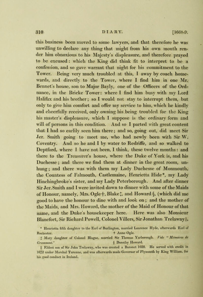 this business been moved to some lawyers, and that therefore he was unwilling to declare any thing that might from his own mouth ren- der him obnoxious to his Majesty’s displeasure, and therefore prayed to be excused : which the King did think fit to interpret to be a confession, and so gave warrant that night for his commitment to the Tower. Being very much troubled at this, I away by coach home- wards, and directly to the Tower, where I find him in one Mr.: Bennet’s house, son to Major Bayly, one of the Officers of the Ord- nance, in the Bricke Tower: where I find him busy with my Lord Halifax and his brother; so I would not stay to interrupt them, but only to give him comfort and offer my service to him, which he kindly and cheerfully received, only owning his .being troubled for the King , his master’s displeasure, which I suppose is the ordinary form and will of persons in this condition. And so I parted with great content that I had so earlily seen him there; and so, going out, did meet Sir Jer. Smith going to meet me, who had newly been with Sir W. Coventry. And so he and I by water to Redriffe, and so walked to Deptford, where I have not been, I think, these twelve months: and there to the Treasurer’s house, where the Duke of York is, and his Duchesse; and there we find them at dinher in the great room, un- hung ; and there was with them my Lady Duchesse of Monmouth, the Countess of Falmouth, Castlemaine, Henrietta Hide*, my Lady Hinchingbroke’s sister, and my Lady Peterborough. And after dinner Sir Jer. Smith and I were invited down to dinner with some of the Maids of Honour, namely, Mrs. Ogle-j^ Blake and Howard §, (which did me ffood to have the honour to dine with and look on ; and the mother of o the Maids, and Mrs. Howard, the mother of the Maid of Honour of that name, and the Duke’s housekeeper here. Here was also Monsieur Blancfort, Sir Richard Powell, Colonel Villers, Sir Jonathan Trelawny||, * Henrietta fifth daughter to the Earl of Burlington, married Laurence Hyde, afterwards Earl of Rochester. t Anne Ogle. j Mary daughter of Colonel Blague, married Sir Thomas Yarborough. Vide “ Memoires de Grammont” § Dorothy Howard. 11 Eldest son of Sir John Trelawny, who was created a Baronet 1628. He served with credit in 1672 under Marshal Turenne, and was afterwards made Governor of Plymouth by King William, for his good conduct in Ireland.