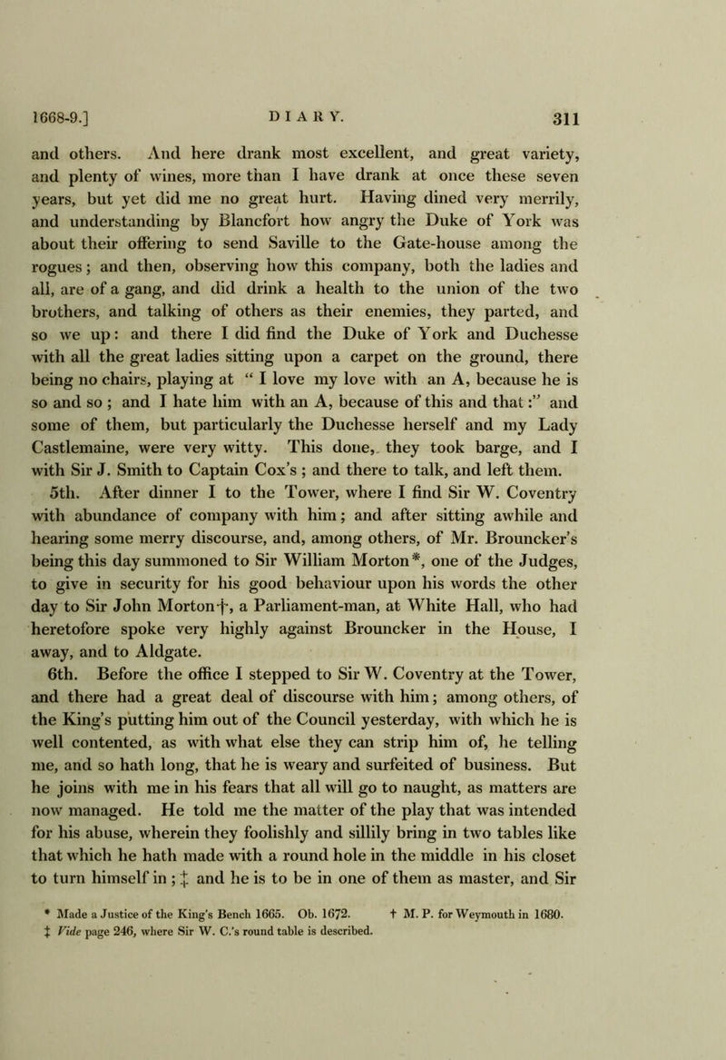 and others. And here drank most excellent, and great variety, and plenty of wines, more than I have drank at once these seven years, but yet did me no great hurt. Having dined very merrily, and understanding by Blancfort how angry the Duke of York was about their offering to send Saville to the Gate-house among the rogues; and then, observing how this company, both the ladies and all, are of a gang, and did drink a health to the union of the two brothers, and talking of others as their enemies, they parted, and so we up; and there 1 did find the Duke of York and Duchesse with all the great ladies sitting upon a carpet on the ground, there being no chairs, playing at “ I love my love with an A, because he is so and so ; and I hate him with an A, because of this and thatand some of them, but particularly the Duchesse herself and my Lady Castlemaine, were very witty. This done,, they took barge, and I with Sir J. Smith to Captain Cox’s ; and there to talk, and left them. 5th. After dinner I to the Tower, where 1 find Sir W. Coventry with abundance of company with him; and after sitting awhile and hearing some merry discourse, and, among others, of Mr. Brouncker’s being this day summoned to Sir William Morton*, one of the Judges, to give in security for his good behaviour upon his words the other day to Sir John Morton-]-, a Parliament-man, at White Hall, who had heretofore spoke very highly against Brouncker in the House, I away, and to Aldgate. 6th. Before the office I stepped to Sir W. Coventry at the Tower, and there had a great deal of discourse with him; among others, of the King’s putting him out of the Council yesterday, with which he is well contented, as with what else they can strip him of, he telling me, and so hath long, that he is weary and surfeited of business. But he joins with me in his fears that all will go to naught, as matters are now managed. He told me the matter of the play that was intended for his abuse, wherein they foolishly and sillily bring in two tables like that which he hath made with a round hole in the middle in his closet to turn himself in ; X and he is to be in one of them as master, and Sir * Made a Justice of the King’s Bench 1665. Ob. 1672. t M. P. for Weymouth in 1680. ^ Fide page 246, where Sir W. C.’s round table is described.