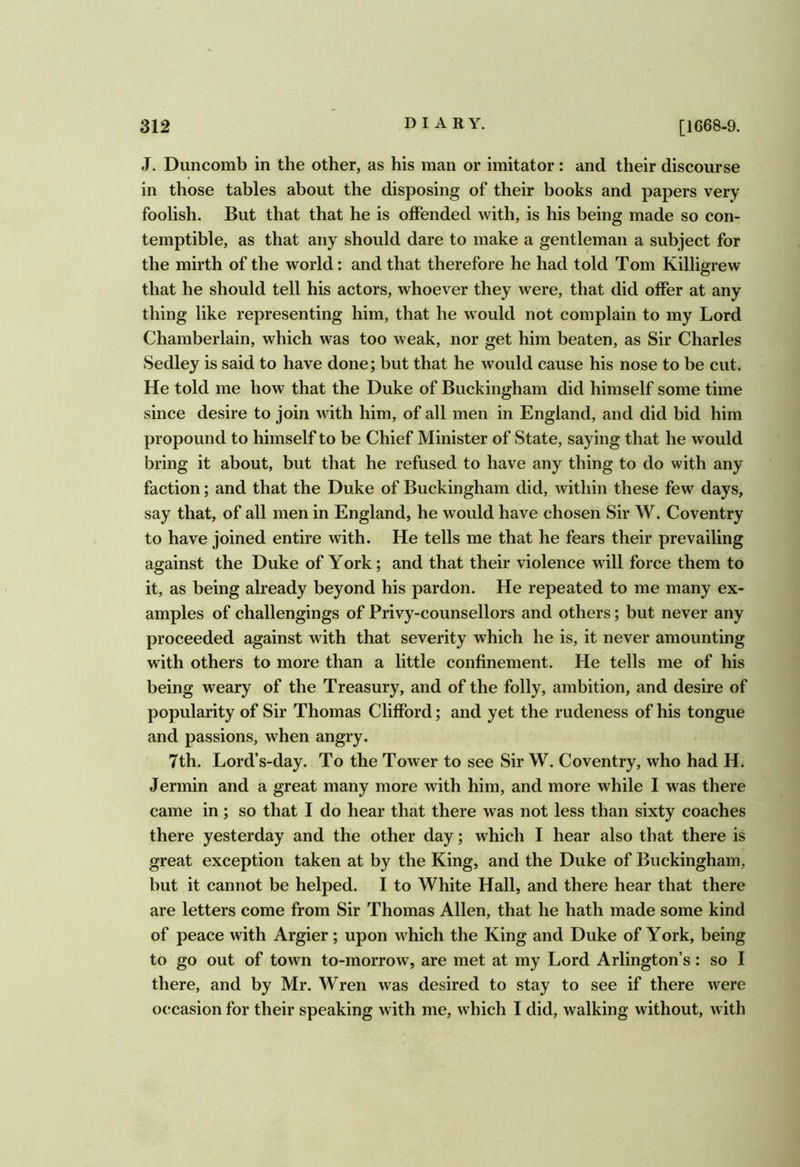J. Duncomb in the other, as his man or imitator: and their discourse in those tables about the disposing of their books and papers very foolish. But that that he is offended with, is his being made so con- temptible, as that any should dare to make a gentleman a subject for the mirth of the world: and that therefore he had told Tom Killigrew that he should tell his actors, whoever they were, that did offer at any thing like representing him, that he would not complain to my Lord Chamberlain, which was too weak, nor get him beaten, as Sir Charles Sedley is said to have done; but that he would cause his nose to be cut. He told me how that the Duke of Buckingham did himself some time since desire to join with him, of all men in England, and did bid him propound to himself to be Chief Minister of State, saying that he would bring it about, but that he refused to have any thing to do with any faction; and that the Duke of Buckingham did, within these few days, say that, of all men in England, he would have chosen Sir W. Coventry to have joined entire with. He tells me that he fears their prevailing against the Duke of York; and that their violence will force them to it, as being already beyond his pardon. He repeated to me many ex- amples of challengings of Privy-counsellors and others; but never any proceeded against with that severity which he is, it never amounting with others to more than a little confinement. He tells me of his being weary of the Treasury, and of the folly, ambition, and desire of popularity of Sir Thomas Clifford; and yet the rudeness of his tongue and passions, when angry. 7th. Lord’s-day. To the Tower to see Sir W. Coventry, who had H. Jermin and a great many more with him, and more while I was there came in; so that I do hear that there was not less than sixty coaches there yesterday and the other day; which I hear also that there is great exception taken at by the King, and the Duke of Buckingham, but it cannot be helped. I to White Hall, and there hear that there are letters come from Sir Thomas Allen, that he hath made some kind of peace with Argier; upon which the King and Duke of York, being to go out of town to-morrow, are met at my Lord Arlington’s: so I there, and by Mr. Wren was desired to stay to see if there were occasion for their speaking with me, which I did, walking without, with