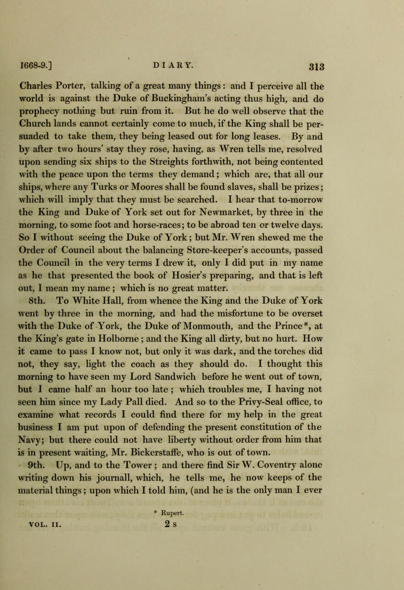 Charles Porter, talking of a great many things: and I perceive all the world is against the Duke of Buckingham's acting thus high, and do prophecy nothing but ruin from it. But he do well observe that the Church lands cannot certainly come to much, if the King shall be per- suaded to take them, they being leased out for long leases. By and by after two hours' stay they rose, having, as Wren tells me, resolved upon sending six ships to the Streights forthwith, not being contented with the peace upon the terms they demand; which are, that all our ships, where any Turks or Moores shall be found slaves, shall be prizes; which will imply that they must be searched. I hear that to-morrow the King and Duke of York set out for Newmarket, by three in the morning, to some foot and horse-races; to be abroad ten or twelve days. So I without seeing the Duke of York; but Mr. Wren shewed me the Order of Council about the balancing Store-keeper’s accounts, passed the Council in the very terms I drew it, only I did put in my name as he that presented the book of Hosier’s preparing, and that is left out, I mean my name; which is no great matter. 8th. To White Hall, from whence the King and the Duke of York went by three in the morning, and had the misfortune to be overset with the Duke of York, the Duke of Monmouth, and the Prince*, at the King’s gate in Holborne; and the King all dirty, but no hurt. How it came to pass I know not, but only it was dark, and the torches did not, they say, light the coach as they should do. I thought this morning to have seen my Lord Sandwich before he went out of town, but I came half an hour too late; which troubles me, I having not seen him since my Lady Pall died. And so to the Privy-Seal office, to examine what records I could find there for my help in the great business I am put upon of defending the present constitution of the Navy; but there could not have liberty without order from him that is in present waiting, Mr. Bickerstaffe, who is out of town. 9th. Up, and to the Tower ; and there find Sir W. Coventry alone writing down his journall, which, he tells me, he now keeps of the material things; upon which I told him, (and he is the only man I ever VOL. II. * Rupert. 2 s
