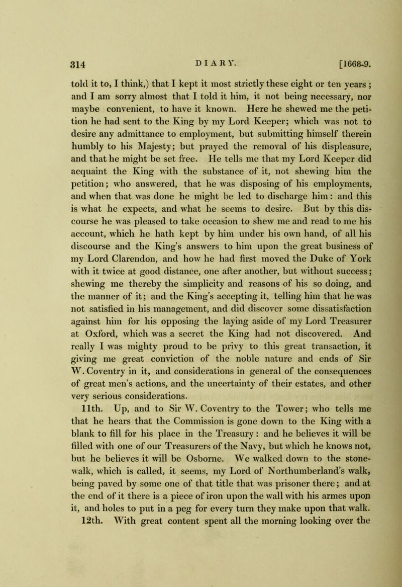 told it to, I think,) that I kept it most strictly these eight or ten years ; and I am sorry almost that I told it him, it not being necessary, nor maybe convenient, to have it known. Here he shewed me the peti- tion he had sent to the King by my Lord Keeper; which was not to desire any admittance to employment, but submitting himself therein humbly to his Majesty; but prayed the removal of his displeasure, and that he might be set free. He tells me that my Lord Keeper did acquaint the King with the substance of it, not shewing him the petition; who answered, that he was disposing of his employments, and when that was done he might be led to discharge him: and this is what he expects, and what he seems to desire. But by this dis- course he was pleased to take occasion to shew me and read to me his account, which he hath kept by him under his own hand, of all his discourse and the King’s answers to him upon the great business of my Lord Clarendon, and how he had first moved the Duke of York with it twice at good distance, one after another, but without success; shewing me thereby the simplicity and reasons of his so doing, and the manner of it; and the King’s accepting it, telling him that he was not satisfied in his management, and did discover some dissatisfaction against him for his opposing the laying aside of my Lord Treasurer at Oxford, which was a secret the King had not discovered. And really I was mighty proud to be privy to this great transaction, it giving me great conviction of the noble nature and ends of Sir W. Coventry in it, and considerations in general of the consequences of great men’s actions, and the uncertainty of their estates, and other very serious considerations. 11th. Up, and to Sir W. Coventry to the Tower; who tells me that he hears that the Commission is gone down to the King with a blank to fill for his place in the Treasury : and he believes it will be filled with one of our Treasurers of the Navy, but which he knows not, but he believes it will be Osborne. We walked down to the stone- walk, which is called, it seems, my Lord of Northumberland’s walk, being paved by some one of that title that was prisoner there; and at the end of it there is a piece of iron upon the wall with his armes upon it, and holes to put in a peg for every turn they make upon that walk. 12th. With great content spent all the morning looking over the