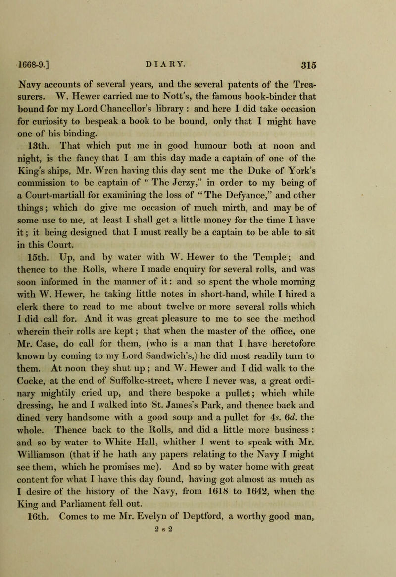 Navy accounts of several years, and the several patents of the Trea- surers. W. Hewer carried me to Nott’s, the famous book-binder that bound for my Lord Chancellor’s library : and here I did take occasion for curiosity to bespeak a book to be bound, only that I might have one of his binding. 13th. That which put me in good humour both at noon and night, is the fancy that I am this day made a captain of one of the King's ships, Mr. Wren having this day sent me the Duke of York’s commission to be captain of “ The Jerzy,” in order to my being of a Court-martiall for examining the loss of “ The Defyance,” and other things; which do give me occasion of much mirth, and may be of some use to me, at least I shall get a little money for the time I have it; it being designed that I must really be a captain to be able to sit in this Court. 15th. Up, and by water with W. Hewer to the Temple; and thence to the Rolls, where I made enquiry for several rolls, and was soon informed in the manner of it: and so spent the whole morning with W. Hewer, he taking little notes in short-hand, while I hired a clerk there to read to me about twelve or more several rolls which I did call for. And it was great pleasure to me to see the method wherein their rolls are kept; that when the master of the office, one Mr. Case, do call for them, (who is a man that I have heretofore known by coming to my Lord Sandwich’s,) he did most readily turn to them. At noon they shut up ; and W. Hewer and I did walk to the Cocke, at the end of Suffolke-street, where I never was, a great ordi- nary mightily cried up, and there bespoke a pullet; which while dressing, he and I walked into St. James’s Park, and thence back and dined very handsome with a good soup and a pullet for 4s. Qd. the whole. Thence back to the Rolls, and did a little more business : and so by water to White Hall, whither I went to speak with Mr. Williamson (that if he hath any papers relating to the Navy I might see them, which he promises me). And so by water home with great content for what I have this day found, having got almost as much as I desire of the history of the Navy, from 1618 to 1642, when the King and Parliament fell out. 16th. Comes to me Mr. Evelyn of Deptford, a worthy good man, 2 s 2