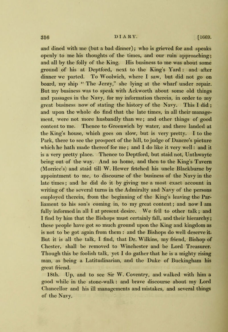 and dined with me (but a bad dinner); who is grieved for and speaks openly to me his thoughts of the times, and our ruin approaching; and all by the folly of the King. His business to me was about some ground of his at Deptford, next to the King’s Yard: and after dinner we parted. To Woolwich, where I saw, but did not go on board, my ship “ The Jerzy,” she lying at the wharf under repair. But my business was to speak with Ackworth about some old things and passages in the Navy, for my information therein, in order to my great business now of stating the history of the Navy. This I did ; and upon the whole do find that the late times, in all their manage- ment, were not more husbandly than we; and other things of good content to me. Thence to Greenwich by water, and there landed at the King’s house, which goes on slow, but is very pretty. I to the Park, there to see the prospect of the hill, to judge of Dancre’s picture which he hath made thereof for me; and I do like it very well: and it is a very pretty place. Thence to Deptford, but staid not, Unthwayte being out of the way. And so home, and then to the King’s Tavern (Morrice’s) and staid till W. Hew'er fetched his uncle Blackburne by appointment to me, to discourse of the business of the Navy in the late times; and he did do it by giving me a most exact account in writing of the several turns in the Admiralty and Navy of the persons employed therein, from the beginning of the King’s leaving the Par- liament to his son’s coming in, to my great content; and now I am fully informed in all I at present desire. We fell to other talk; and 1 find by him that the Bishops must certainly fall, and their hierarchy; these people have got so much ground upon the King and kingdom as is not to be got again from them : and the Bishops do well deserve it. But it is all the talk, I find, that Dr. Wilkins, my friend. Bishop of Chester, shall be removed to Winchester and be Lord Treasurer. Though this be foolish talk, yet I do gather that he is a mighty rising man, as being a Latitudinarian, and the Duke of Buckingham his great friend. 18th. Up, and to see Sir W. Coventry, and walked with him a good while in the stone-walk: and brave discourse about my Lord Chancellor and his ill managements and mistakes, and several things of the Navy.