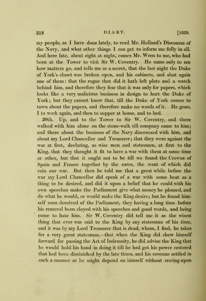 my people, as I have done lately, to read Mr. Holland's Discourse of the Navy, and what other things I can get to inform me fully in all. And here late, about eight at night, comes Mr. Wren to me, who had been at the Tower to visit Sir W. Coventry. He came only to see how matters go, and tells me as a secret, that the last night the Duke of York’s closet was broken open, and his cabinets, and shut again one of them: that the rogue that did it hath left plate and a watch behind him, and therefore they fear that it was only for papers, which looks like a very malicious business in design to hurt the Duke of York; but they cannot know that, till the Duke of York comes to town about the papers, and therefore make no words of it. He gone, I to work again, and then to supper at home, and to bed. 20th. Up, and to the Tower to Sir W. Coventry, and there walked with him alone on the stone-walk till company came to him; and there about the business of the Navy discoursed with him, and about my Lord Chancellor and Treasurer; that they were against the war at first, declaring, as wise men and statesmen, at first to the King, that they thought it fit to have a war with them at some time or other, but that it ought not to be till we found the Crowns of Spain and France together by the eares, the want of which did ruin our war. But then he told me that a great while before the war my Lord Chancellor did speak of a war with some heat as a thing to be desired, and did it upon a belief that he could with his own speeches make the Parliament give what money he pleased, and do what he would, or would make the King desire; but he found him- self soon deceived of the Parliament, they having a long time before his removal been cloyed with his speeches and good words, and being come to hate him. Sir W. Coventry did tell me it as the wisest thing that ever was said to the King by any statesman of his time, and it was by my Lord Treasurer that is dead, whom, I find, he takes for a very great statesman,—that when the King did shew’ himself forward for passing the Act of Indemnity, he did advise the King that he would hold his hand in doing it till he had got his power restored that had been diminished by the late times, and his revenue settled in such a manner as he might depend on himself without resting upon