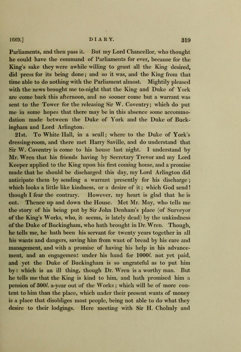 Parliaments, and then pass it. But my Lord Chancellor, who thought he could have the command of Parliaments for ever, because for the King’s sake they were awhile willing to grant all the King desired, did press for its being done; and so it was, and the King from that time able to do nothing with the Parliament almost. Mightily pleased with the news brought me to-night that the King and Duke of York are come back this afternoon, and no sooner come but a warrant was sent to the Tower for the releasing Sir W. Coventry; which do put me in some hopes that there may be in this absence some accommo- dation made between the Duke of York and the Duke of Buck- ingham and Lord Arlington. 21st. To White Hall, in a scull; where to the Duke of York’s dressing-room, and there met Harry Saville, and do understand that Sir W. Coventry is come to his house last night. I understand by Mr. Wren that his friends having by Secretary Trevor and my Lord Keeper applied to the King upon his first coming home, and a promise made that he should be discharged this day, my Lord Arlington did anticipate them by sending a warrant presently for his discharge; which looks a little like kindness, or a desire of it; which God send! though I fear the contrary. However, my heart is glad that he is out. Thence up and down the House. Met Mr. May, who tells me the story of his being put by Sir John Denham’s place (of Surveyor of the King’s Works, who, it seems, is lately dead) by the unkindness of the Duke of Buckingham, who hath brought in Dr. Wren. Though, he tells me, he hath been his servant for twenty years together in all his wants and dangers, saving him from want of bread by his care and management, and with a promise of having his help in his advance- ment, and an engagement under his hand for 1000/. not yet paid, and yet the Duke of Buckingham is so ungrateful as to put him by: which is an ill thing, though Dr. Wren is a worthy man. But he tells me that the King is kind to him, and hath promised him a pension of 300/. a-year out of the Works; which will be of more con- tent to him than the place, which under their present wants of money is a place that disobliges most people, being not able to do what they desire to their lodgings. Here meeting with Sir H. Cholmly and