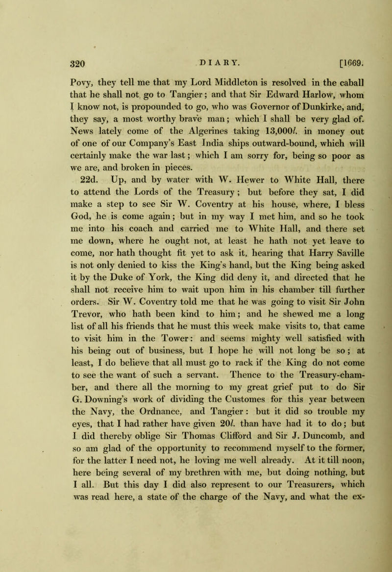 Povy, they tell me that my Lord Middleton is resolved in the caball that he shall not. go to Tangier; and that Sir Edward Harlow, whom I know not, is propounded to go, who was Governor of Dunkirke, and, they say, a most worthy brave man; which I shall be very glad of. News lately come of the Algerines taking 13,000/. in money out of one of our Company’s East India ships outward-bound, which will certainly make the war last; which I am sorry for, being so poor as we are, and broken in pieces. 22d. Up, and by water with W. Hewer to White Hall, there to attend the Lords of the Treasury ; but before they sat, I did make a step to see Sir W. Coventry at his house, where, I bless God, he is come again; but in my way I met him, and so he took me into his coach and carried me to White Hall, and there set me down, where he ought not, at least he hath not yet leave to come, nor hath thought fit yet to ask it, hearing that Harry Saville is not only denied to kiss the King’s hand, but the King being asked it by the Duke of York, the King did deny it, and directed that he shall not receive him to wait upon him in his chamber till further orders. Sir W. Coventry told me that he was going to visit Sir John Trevor, who hath been kind to him; and he shewed me a long list of all his friends that he must this week make visits to, that came to visit him in the Tower: and seems mighty well satisfied with his being out of business, but I hope he will not long be so; at least, I do believe that all must go to rack if the King do not come to see the want of such a servant. Thence to the Treasury-cham- ber, and there all the morning to my great grief put to do Sir G. Downing’s work of dividing the Customes for this year between the Navy, the Ordnance, and Tangier : but it did so trouble my eyes, that I had rather have given 20/. than have had it to do; but I did thereby oblige Sir Thomas Clifford and Sir J. Duncomb, and so am glad of the opportunity to recommend myself to the former, for the latter I need not, he loving me well already. At it till noon, here being several of my brethren with me, but doing nothing, but I all. But this day I did also represent to our Treasurers, which was read here, a state of the charge of the Navy, and what the ex-
