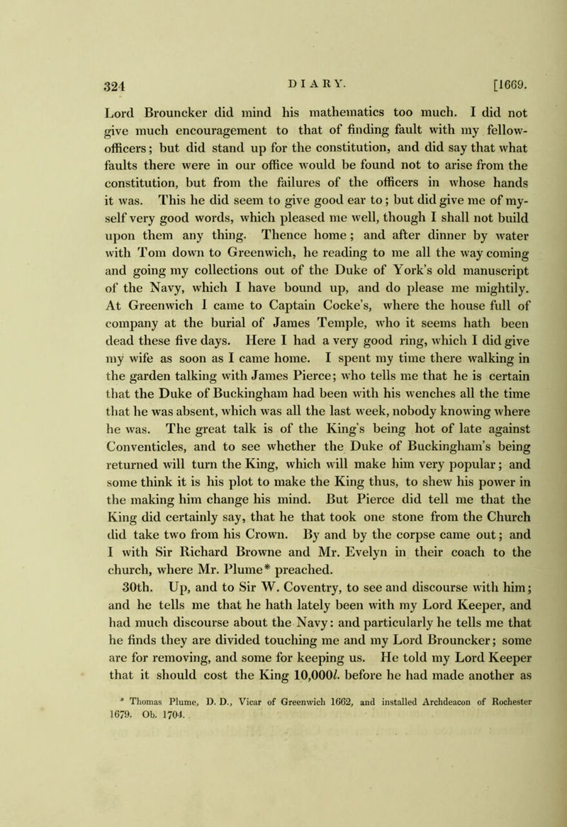 Lord Brouncker did mind his mathematics too much. I did not give much encouragement to that of finding fault with my fellow- officers ; but did stand up for the constitution, and did say that what faults there were in our office w^ould be found not to arise from the constitution, but from the failures of the officers in whose hands it was. This he did seem to give good ear to; but did give me of my- self very good words, which pleased me well, though I shall not build upon them any thing. Thence home ; and after dinner by water with Tom down to Greenwich, he reading to me all the way coming and going my collections out of the Duke of York’s old manuscript of the Navy, which I have bound up, and do please me mightily. At Greenwich I came to Captain Cocke’s, where the house full of company at the burial of James Temple, who it seems hath been dead these five days. Here I had a very good ring, which I did give my wife as soon as I came home. I spent my time there walking in the garden talking with James Pierce; who tells me that he is certain that the Duke of Buckingham had been with his wenches all the time that he was absent, which was all the last week, nobody knowing where he was. The great talk is of the King’s being hot of late against Conventicles, and to see whether the Duke of Buckingham’s being returned will turn the King, which will make him very popular; and some think it is his plot to make the King thus, to shew his power in the making him change his mind. But Pierce did tell me that the King did certainly say, that he that took one stone from the Church did take two from his Crown. By and by the corpse came out; and I with Sir Richard Browne and Mr. Evelyn in their coach to the church, where Mr. Plume* preached. 30th. Up, and to Sir W. Coventry, to see and discourse with him; and he tells me that he hath lately been with my Lord Keeper, and had much discourse about the Navy: and particularly he tells me that he finds they are divided touching me and my Lord Brouncker; some are for removing, and some for keeping us. He told my Lord Keeper that it should cost the King 10,000/. before he had made another as * Thomas Plume, D. D., Vicar of Greenwich 1662, and installed Archdeacon of Rochester 1679. Ob. 1704.