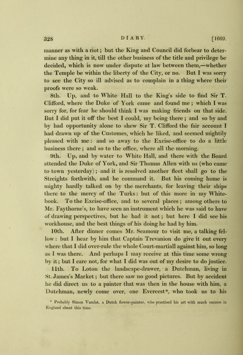 manner as with a riot; but the King and Council did forbear to deter- mine any thing in it, till the other business of the title and privilege be decided, which is now under dispute at law between them,—whether the Temple be within the liberty of the City, or no. But I was sorry to see the City so ill advised as to complain in a thing where their proofs were so weak. 8th. Up, and to White Hall to the King’s side to find Sir T. Clifford, where the Duke of York came and found me ; which I was sorry for, for fear he should think I was making friends on that side. But I did put it off the best I could, my being there ; and so by and by had opportunity alone to shew Sir T. Clifford the fair account I had drawn up of the Customes, which he liked, and seemed mightily pleased with me : and so away to the Excise-office to do a little business there; and so to the office, where all the* morning. 9th. Up, and by water to White Hall, and there with the Board attended the Duke of York, and Sir Thomas Allen with us (who came to town yesterday); and it is resolved another fleet shall go to the Streights forthwith, and he command it. But his coming home is mighty hardly talked on by the merchants, for leaving their ships there to the mercy of the Turks: but of this more in my White- book. To the Excise-office, and to several places; among others to Mr. Faythorne’s, to have seen an instrument which he was said to have of drawing perspectives, but he had it not; but here I did see his workhouse, and the best things of his doing he had by him. 10th. After dinner comes Mr. Seamour to visit me, a talking fel- low : but I hear by him that Captain Trevanion do give it out every where that I did over-rule the whole Court-martiall against him, so long as I was there. And perhaps I may receive at this time some wrong by it; but I care not, for what I did was out of my desire to do justice. 11th. To Loton the landscape-drawer, a Dutchman, living in 8t. James’s Market; but there saw no good pictures. But by accident he did direct us to a painter that was then in the house with him, a Dutchman, newly come over, one Evereest*, who took us to his * Probably Simon Varelst, a Dutch flower-painter, who practised his art with much success in England about this time.