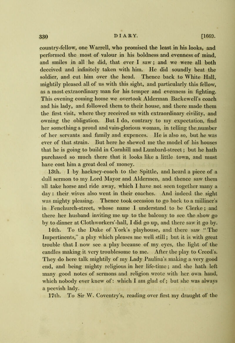 country-fellow, one Warrell, who promised the least in his looks, and performed the most of valour in his boldness and evenness of mind, and smiles in all he did, that ever I saw; and we were all both deceived and infinitely taken with him. He did soundly beat the soldier, and cut him over the head. Thence back to White Hall, mightily pleased all of us with this sight, and particularly this fellow, as a most extraordinary man for his temper and evenness in fighting. This evening coming home we overtook Alderman Backewell’s coach and his lady, and followed them to their house, and there made them the first visit, where they received us with extraordinary civility, and owning the obligation. But I do, contrary to my expectation, find her something a proud and vain-glorious woman, in telling the,number of her servants and family and expences. He is also so, but he was ever of that strain. But here he shewed me the model of his houses that he is going to build in Cornhill and Lumbard-street; but he hath purchased so much there that it looks like a little town, and must have cost him a great deal of money. 13th. I by hackney-coach to the Spittle, and heard a piece of a dull sermon to my Lord Mayor and Aldermen, and thence saw them all take horse and ride away, which I have not seen together many a day ; their wives also went in their coaches. And indeed the sight was mighty pleasing. Thence took occasion to go back to a milliner’s in Fenchurch-street, whose name I understand to be Clerke; and there her husband inviting me up to the balcony to see the show go by to dinner at Clothworkers’-hall, I did go up, and there saw it go by. 14th. To the Duke of York’s playhouse, and there saw “ The Impertinents,” a play which pleases me well still; but it is with great trouble that I now see a play because of my eyes, the light of the candles making it very troublesome to me. After the play to Creed’s. They do here talk mightily of my Lady Paulina’s making a very good end, and being mighty religious in her life-time; and she hath left many good notes of sermons and religion wrote with her own hand, which nobody ever knew of: which I am glad of; but she w^as always a peevish lady. 17th. To Sir W. Coventry’s, reading over first my draught of the