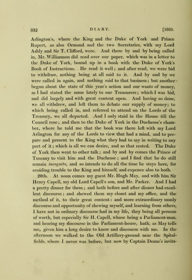 Arlington’s, where the King and the Duke of York and Prince Rupert, as also Ormond and the two Secretaries, with my Lord Ashly and Sir T. CliflPord, were. And there by and by being called in, Mr. Williamson did read over our paper, which was in a letter to the Duke of York, bound up in a book with the Duke of York’s Book of Instructions. He read it well; and after read, we were bid to withdraw, nothing being at all said to it. And by and by we were called in again, and nothing said to that business; but another • begun about the state of this year’s action and our wants of money, as I had stated the same lately to our Treasurers; which I was bid, and did largely and with great content open. And having so done, we all withdrew, and left them to debate our supply of money; to which being called in, and referred to attend on the Lords of the Treasury, we all departed. And 1 only staid in the House till the Council rose; and then to the Duke of York in the Duchesse’s cham- ber, where he told me that the book was there left with my Lord Arlington for any of the Lords to view that had a mind, and to pre- pare and present to the King what they had to say in writing to any part of it; which is all we can desire, and so that rested. The Duke of York then went to other talk; and by and by comes the Prince of Tuscany to visit him and the Duchesse; and I find that he do still remain incognito, and so intends to do all the time he stays here, for avoiding trouble to the King and himself, and expence also to both. 20th. At noon comes my guest Mr. Hugh May, and with him Sir Henry Capell, my old Lord Capell’s son, and Mr. Parker. And I had a pretty dinner for them; and both before and after dinner had excel- lent discourse ; and shewed them my closet and my office, and the method of it, to their great content: and more extraordinary manly discourse and opportunity of shewing myself, and learning from others, I have not in ordinary discourse had in my life, they being all persons of worth, but especially Sir H. Capell, whose being a Parliament-man, and hearing my discourse in the Parliament-house, hath, as May tells me, given him a long desire to know and discourse with me. In the afternoon we walked to the Old Artillery-ground near the Spital- fields, where I never was before, but now by Captain Deane’s invita-