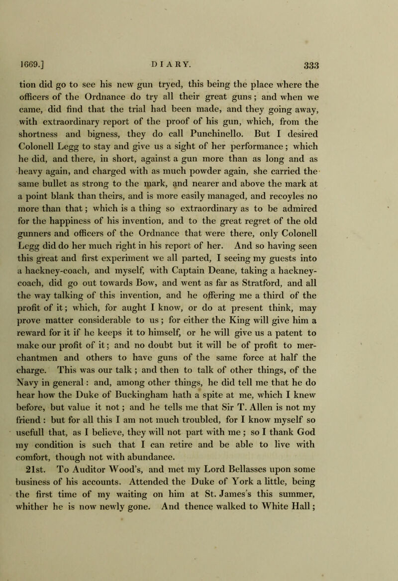 tion did go to see his new gun tryed, this being the place where the officers of the Ordnance do try all their great guns; and when we came, did find that the trial had been made, and they going away, with extraordinary report of the proof of his gun, which, from the shortness and bigness, they do call Punchinello. But I desired Colonell Legg to stay and give us a sight of her performance; which he did, and there, in short, against a gun more than as long and as heavy again, and charged with as much powder again, she carried the- same bullet as strong to the mark, and nearer and above the mark at a point blank than theirs, and is more easily managed, and recoyles no more than that; which is a thing so extraordinary as to be admired for the happiness of his invention, and to the great regret of the old gunners and officers of the Ordnance that were there, only Colonell Legg did do her much right in his report of her. And so having seen this great and first experiment we all parted, I seeing my guests into a hackney-coach, and myself, with Captain Deane, taking a hackney- coach, did go out towards Bow, and went as far as Stratford, and all the way talking of this invention, and he offering me a third of the profit of it; which, for aught I know, or do at present think, may prove matter considerable to us; for either the King will give him a reward for it if he keeps it to himself, or he will give us a patent to make our profit of it; and no doubt but it will be of profit to mer- chantmen and others to have guns of the same force at half the charge. This was our talk ; and then to talk of other things, of the Navy in general: and, among other things, he did tell me that he do hear how the Duke of Buckingham hath a spite at me, which I knew before, but value it not; and he tells me that Sir T. Allen is not my friend : but for all this I am not much troubled, for I know myself so usefull that, as I believe, they will not part with me ; so I thank God my condition is such that I can retire and be able to live with comfort, though not with abundance. 21st. To Auditor Wood’s, and met my Lord Bellasses upon some business of his accounts. Attended the Duke of York a little, being the first time of my waiting on him at St. James's this summer, whither he is now newly gone. And thence walked to White Hall;