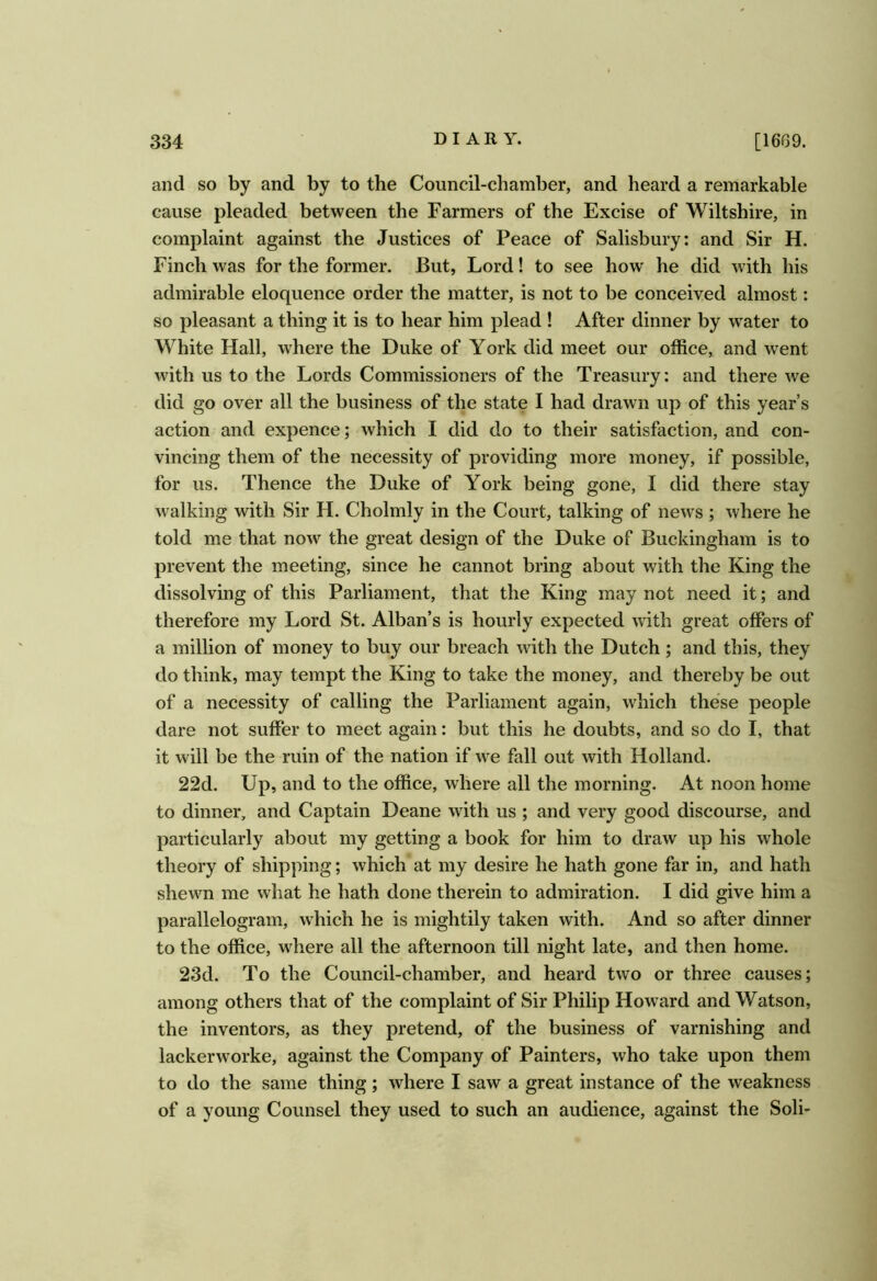 and so by and by to the Council-chamber, and heard a remarkable cause pleaded between the Farmers of the Excise of Wiltshire, in complaint against the Justices of Peace of Salisbury: and Sir H. Finch was for the former. But, Lord! to see how he did with his admirable eloquence order the matter, is not to be conceived almost: so pleasant a thing it is to hear him plead ! After dinner by water to White Hall, where the Duke of York did meet our office, and went with us to the Lords Commissioners of the Treasury: and there we did go over all the business of the state I had drawn up of this year’s action and expence; which I did do to their satisfaction, and con- vincing them of the necessity of providing more money, if possible, for us. Thence the Duke of York being gone, I did there stay walking with Sir H. Cholmly in the Court, talking of news ; where he told me that now the great design of the Duke of Buckingham is to prevent the meeting, since he cannot bring about with the King the dissolving of this Parliament, that the King may not need it; and therefore my Lord St. Alban’s is hourly expected with great offers of a million of money to buy our breach with the Dutch ; and this, they do think, may tempt the King to take the money, and thereby be out of a necessity of calling the Parliament again, which these people dare not suffer to meet again: but this he doubts, and so do I, that it will be the ruin of the nation if we fall out with Holland. 22d. Up, and to the office, where all the morning. At noon home to dinner, and Captain Deane with us ; and very good discourse, and particularly about my getting a book for him to draw up his whole theory of shipping; which at my desire he hath gone far in, and hath shewn me what he hath done therein to admiration. I did give him a parallelogram, which he is mightily taken with. And so after dinner to the office, wdiere all the afternoon till night late, and then home. 23d. To the Council-chamber, and heard two or three causes; among others that of the complaint of Sir Philip Howard and Watson, the inventors, as they pretend, of the business of varnishing and lackerworke, against the Company of Painters, who take upon them to do the same thing; where I saw a great instance of the weakness of a young Counsel they used to such an audience, against the Soli-