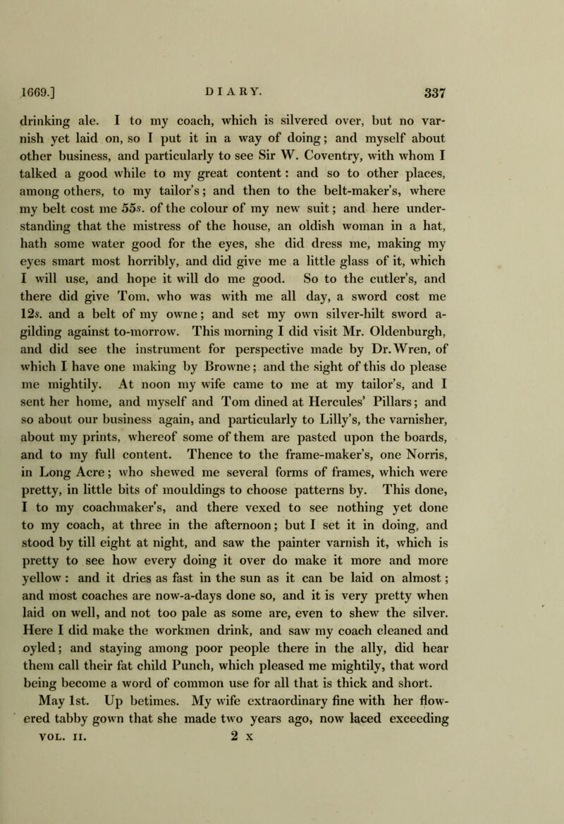 drinking ale. I to my coach, which is silvered over, but no var- nish yet laid on, so I put it in a way of doing; and myself about other business, and particularly to see Sir W. Coventry, with whom I talked a good while to my great content: and so to other places, among others, to my tailor’s; and then to the belt-maker’s, where my belt cost me 55s. of the colour of my new suit; and here under- standing that the mistress of the house, an oldish woman in a hat, hath some water good for the eyes, she did dress me, making my eyes smart most horribly, and did give me a little glass of it, which I will use, and hope it will do me good. So to the cutler’s, and there did give Tom, who was with me all day, a sword cost me 12s. and a belt of my owne; and set my own silver-hilt sword a- gilding against to-morrow. This morning I did visit Mr. Oldenburgh, and did see the instrument for perspective made by Dr. Wren, of which I have one making by Browne; and the sight of this do please me mightily. At noon my wife came to me at my tailor’s, and I sent her home, and myself and Tom dined at Hercules’ Pillars; and so about our business again, and particularly to Lilly’s, the varnisher, about my prints, whereof some of them are pasted upon the boards, and to my full content. Thence to the frame-maker’s, one Norris, in Long Acre; who shewed me several forms of frames, which were pretty, in little bits of mouldings to choose patterns by. This done, I to my coachmaker’s, and there vexed to see nothing yet done to my coach, at three in the afternoon; but I set it in doing, and stood by till eight at night, and saw the painter varnish it, which is pretty to see how every doing it over do make it more and more yellow: and it dries as fast in the sun as it can be laid on almost; and most coaches are now-a-days done so, and it is very pretty when laid on well, and not too pale as some are, even to shew the silver. Here I did make the workmen drink, and saw my coach cleaned and oyled; and staying among poor people there in the ally, did hear them call their fat child Punch, which pleased me mightily, that word being become a word of common use for all that is thick and short. May 1st. Up betimes. My wife extraordinary fine with her flow- ered tabby gown that she made two years ago, now laced exceeding VOL. II. 2 X