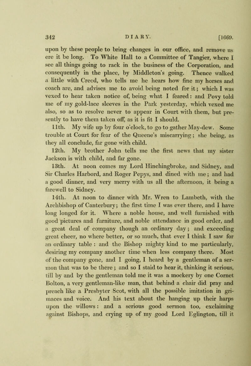 upon by these people to bring changes in our office, and remove us ere it be long. To White Hall to a Committee of Tangier, where I see all things going to rack in the business of the Corporation, and consequently in the place, by Middleton’s going. Thence walked a little with Creed, who tells me he hears how fine my horses and coach are, and advises me to avoid being noted for it; which I was vexed to hear taken notice of, being what I feared: and Povy told me of my gold-lace sleeves in the Park yesterday, which vexed me also, so as to resolve never to appear in Court with them, but pre- sently to have them taken off, as it is fit I should. 11th. My wife up by four o’clock, to go to gather May-dew\ Some trouble at Court for fear of the Queene’s miscarrying; she being, as they all conclude, far gone with child. 12th. My brother John tells me the first news that my sister Jackson is with child, and far gone. 13th. At noon comes my Lord Hinchingbroke, and Sidney, and Sir Charles Harbord, and Roger Pepys, and dined with me; and had a good dinner, and very merry with us all the afternoon, it being a farewell to Sidney. 14th. At noon to dinner with Mr. Wren to Lambeth, with the Archbishop of Canterbury; the first time I was ever there, and I have long longed for it. Where a noble house, and well furnished with good pictures and furniture, and noble attendance in good order, and a great deal of company though an ordinary day; and exceeding great cheer, no where better, or so much, that ever I think I saw for an ordinary table : and the Bishop mighty kind to me particularly, desiring my company another time when less company there. Most of the company gone, and I going, I heard by a gentleman of a ser- mon that was to be there ; and so I staid to hear it, thinking it serious, till by and by the gentleman told me it was a mockery by one Cornet Bolton, a very gentleman-like man, that behind a chair did pray and preach like a Presbyter Scot, with all the possible imitation in gri- maces and voice. And his text about the hanging up their harps upon the willows: and a serious good sermon too, exclaiming against Bishops, and crying up of my good Lord Eglington, till it