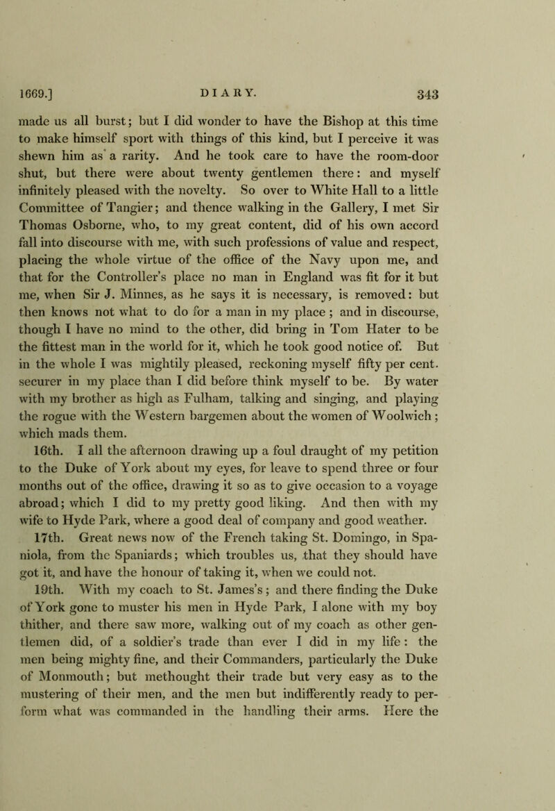 made us all burst; but I did wonder to have the Bishop at this time to make himself sport with things of this kind, but I perceive it was shewn him as' a rarity. And he took care to have the room-door shut, but there were about twenty gentlemen there: and myself infinitely pleased with the novelty. So over to White Hall to a little Committee of Tangier; and thence walking in the Gallery, I met Sir Thomas Osborne, who, to my great content, did of his own accord fall into discourse with me, with such professions of value and respect, placing the whole virtue of the office of the Navjr upon me, and that for the Controller’s place no man in England was fit for it but me, when Sir J. Minnes, as he says it is necessary, is removed: but then knows not what to do for a man in my place ; and in discourse, though I have no mind to the other, did bring in Tom Hater to be the fittest man in the world for it, which he took good notice of. But in the whole I was mightily pleased, reckoning myself fifty per cent, securer in my place than I did before think myself to be. By water with my brother as high as Fulham, talking and singing, and playing the rogue with the Western bargemen about the women of Woolwich; which mads them. 16th. I all the afternoon drawing up a foul draught of my petition to the Duke of York about my eyes, for leave to spend three or four months out of the office, drawing it so as to give occasion to a voyage abroad; which I did to my pretty good liking. And then with my wife to Hyde Park, where a good deal of company and good weather. 17th. Great news now of the French taking St. Domingo, in Spa- niola, from the Spaniards; which troubles us, that they should have got it, and have the honour of taking it, when we could not. 19th. With my coach to St. James’s; and there finding the Duke of York gone to muster his men in Hyde Park, I alone with my boy thither, and there saw more, walking out of my coach as other gen- tlemen did, of a soldier’s trade than ever I did in my life : the men being mighty fine, and their Commanders, particularly the Duke of Monmouth; but methought their trade but very easy as to the mustering of their men, and the men but indifferently ready to per- form what was commanded in the handling their arms. Here the