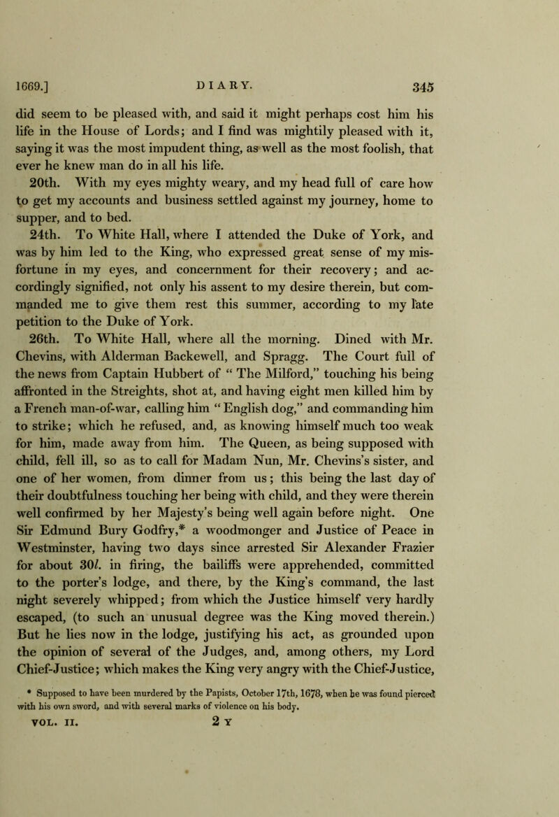 did seem to be pleased with, and said it might perhaps cost him his life in the House of Lords; and I find was mightily pleased with it, saying it was the most impudent thing, as well as the most foolish, that ever he knew man do in all his life. 20th. With my eyes mighty weary, and my head full of care how to get my accounts and business settled against my journey, home to supper, and to bed. 24th. To White Hall, where I attended the Duke of York, and was by him led to the King, who expressed great sense of my mis- fortune in my eyes, and concernment for their recovery; and ac- cordingly signified, not only his assent to my desire therein, but com- manded me to give them rest this summer, according to my late petition to the Duke of York. 26th. To White Hall, where all the morning. Dined with Mr. Chevins, with Alderman Backewell, and Spragg. The Court full of the news from Captain Hubbert of “ The Milford,” touching his being affronted in the Streights, shot at, and having eight men killed him by a French man-of-war, calling him “ English dog,” and commanding him to strike; which he refused, and, as knowing himself much too weak for him, made away from him. The Queen, as being supposed with child, fell ill, so as to call for Madam Nun, Mr. Chevins’s sister, and one of her women, from dinner from us; this being the last day of their doubtfulness touching her being with child, and they were therein well confirmed by her Majesty’s being well again before night. One Sir Edmund Bury Godfry,* a woodmonger and Justice of Peace in Westminster, having two days since arrested Sir Alexander Frazier for about 30/. in firing, the bailiffs were apprehended, committed to the porter’s lodge, and there, by the King’s command, the last night severely whipped; from which the Justice himself very hardly escaped, (to such an unusual degree was the King moved therein.) But he lies now in the lodge, justifying his act, as grounded upon the opinion of several of the Judges, and, among others, my Lord Chief-Justice; which makes the King very angry with the Chief-Justice, * Supposed to have been murdered by the Papists, October 17th, 1678, when he was found pierced with his own sword, and with several marks of violence on his body. VOL. II. 2 Y