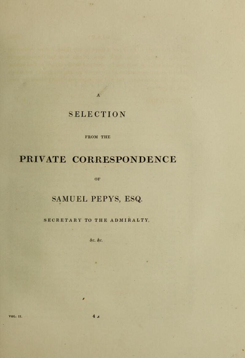 A SELECTION FROM THE PRIVATE CORRESPONDENCE OF SAMUEL PEPYS, ESQ. SECRETARY TO THE ADMIRALTY, &iC. SfC.
