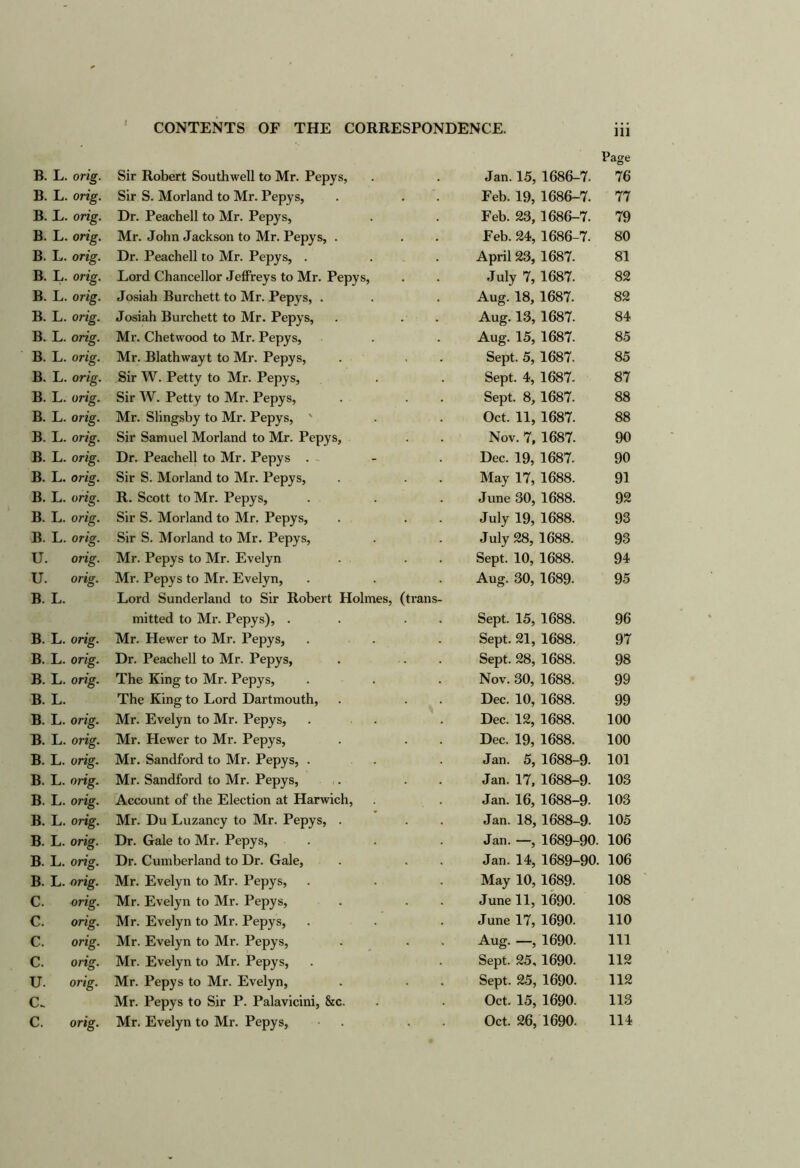 Page B. L. orig. Sir Robert Southwell to Mr. Pepys, Jan. 15, 1686-7. 76 B. L. orig. Sir S. Morland to Mr. Pepys, Feb. 19, 1686-7. 77 B. E. orig. Dr. Peachell to Mr. Pepys, Feb. 23, 1686-7. 79 B. L. orig. Mr. John Jackson to Mr. Pepys, . Feb. 24, 1686-7. 80 B. L. orig. Dr. Peachell to Mr. Pepys, . April 23, 1687. 81 B. L. orig. Lord Chancellor Jeffreys to Mr. Pepys, July 7, 1687. 82 B. L. orig. Josiah Burchett to Mr. Pepys, . Aug. 18, 1687. 82 B. L. orig. Josiah Burchett to Mr. Pepys, Aug. 13, 1687. 84 B. L. orig. Mr. Chetwood to Mr. Pepys, Aug. 15, 1687. 85 B. L. orig. Mr. Blathwayt to Mr. Pepys, Sept. 5, 1687. 85 B. L. orig. Sir W. Petty to Mr. Pepys, Sept. 4, 1687. 87 B. L. orig. Sir W. Petty to Mr. Pepys, Sept. 8, 1687. 88 B. L. orig. Mr. Slingsby to Mr. Pepys, ' Oct. 11, 1687. 88 B. L. orig. Sir Samuel Morland to Mr. Pepys, Nov. 7, 1687. 90 B. L. orig. Dr. Peachell to Mr. Pepys . - Dec. 19, 1687. 90 B. L. orig. Sir S. Morland to Mr. Pepys, May 17, 1688. 91 B. L. orig. R. Scott to Mr. Pepys, June 30, 1688. 92 B. L. orig. Sir S. Morland to Mr. Pepys, July 19, 1688. 93 B. L. orig. Sir S. Morland to Mr. Pepys, July 28, 1688. 93 U. orig. Mr. Pepys to Mr. Evelyn Sept. 10, 1688. 94 U. orig. Mr. Pepys to Mr. Evelyn, Aug. 30, 1689. 95 B. L. Lord Sunderland to Sir Robert Holmes, (trans- mitted to Mr. Pepys), . Sept. 15, 1688. 96 B. L. orig. Mr. Hewer to Mr. Pepys, Sept. 21, 1688. 97 B. L. orig. Dr. Peachell to Mr. Pepys, Sept. 28, 1688. 98 B. L. orig. The King to Mr. Pepys, Nov. 30, 1688. 99 B. L. The King to Lord Dartmouth, Dec. 10, 1688. 99 B. L. orig. Mr. Evelyn to Mr. Pepys, Dec. 12, 1688. 100 B. L. orig. Mr. Hewer to Mr. Pepys, Dec. 19, 1688. 100 B. L. orig. Mr. Sandford to Mr. Pepys, . Jan. 5, 1688-9- 101 B. L. orig. Mr. Sandford to Mr. Pepys, c. Jan. 17, 1688-9. 103 B. L. orig. Account of the Election at Harwich, Jan. 16, 1688-9. 103 B. L. orig. Mr. Du Luzancy to Mr. Pepys, . Jan. 18, 1688-9. 105 B. L. orig. Dr. Gale to Mr. Pepys, Jan. —, 1689-90. 106 B. L. orig. Dr. Cumberland to Dr. Gale, Jan. 14, 1689-90. 106 B. L. orig. Mr. Evelyn to Mr. Pepys, May 10, 1689. 108 C. orig. Mr. Evelyn to Mr. Pepys, June 11, 1690. 108 C. orig. Mr. Evelyn to Mr. Pepys, June 17, 1690. 110 C. orig. Mr. Evelyn to Mr. Pepys, Aug. —, 1690. 111 C. orig. Mr. Evelyn to Mr. Pepys, Sept. 25,1690. 112 U. 077g. Mr. Pepys to Mr. Evelyn, Sept. 25, 1690. 112 C.. Mr. Pepys to Sir P. Palavicini, &c. Oct. 15, 1690. 113 C. orig. Mr. Evelyn to Mr. Pepys, Oct. 26, 1690. 114