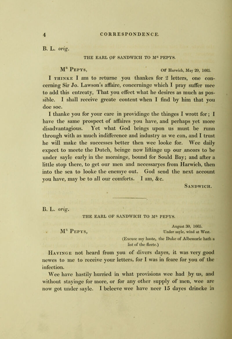 B. L. orig. THE EARL OF SANDWICH TO PEPYS. M PepYS, Off Harwich, May 29, 1665. I THiNKE I am to returne you thankes for 2 letters, one con- cerning Sir Jo. Lawson's affaire, concerninge which I pray suffer mee to add this entreaty. That you effect what he desires as much as pos- sible. I shall receive greate content when I find by him that you doe soe. I thanke you for your care in providinge the thinges I wrott for; I have the same prospect of affaires you have, and perhaps yet more disadvantagious. Yet what God brings upon us must be runn through with as much indifference and industry as we can, and I trust he will make the successes better then wee looke for. Wee daily expect to meete the Dutch, beinge now liftinge up our .ancors to be under sayle early in the morninge, bound for Sould Bay; and after a little stop there, to get our men and necessaryes from Harwich, then into the sea to looke the enemye out. God send the next account you have, may be to all our comforts. I am, &c. Sandwich. B. L. orig. THE EARL OF SANDWICH TO PEPYS. August 30, 1665. Pepys, Under sayle, wind at West. (Excuse my haste, the Duke of Albemarle hath a hst of the fleete.) HavingE not heard from you of divers dayes, it was very good newes to me to receive your letters, for I was in feare for you of the infection. Wee have hastily hurried in what provisions wee had by us, and without stayinge for more, or for any other supply of men, wee are now got under sayle. I beleeve wee have neer 15 dayes drincke in