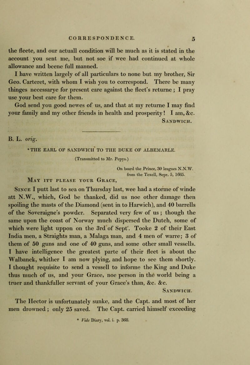 the fleete, and our actuall condition will be much as it is stated in the account you sent me, but not soe if wee had continued at whole allowance and beene full manned. I have written largely of all particulars to none but my brother, Sir Geo. Carteret, with whom I wish you to correspond. There be many thinges necessarye for present care against the fleet’s returne ; I pray use your best care for them. God send you good newes of us, and that at my returne I may find your family and my other friends in health and prosperity! I am, &c. Sandwich. B. L. orig. * THE EARL OP SANDWICH TO THE DUKE OF ALBEMARLE. (Transmitted to Mr. Pepys.) On board the Prince, 30 leagues N.N.W. from the Texell, Sepr. 5, 1665. May ITT PLEASE YOUR Grace, Since I putt last to sea on Thursday last, wee had a storme of winde att N.W., which, God be thanked, did us noe other damage then spoiling the masts of the Diamond (sent in to Harwich), and 40 barrells of the Soveraigne’s powder. Separated very few of us ; though the same upon the coast of Norway much dispersed the Dutch, some of which were light uppon on the 3rd*of Sepf^. Tooke 2 of their East India men, a Straights man, a Malaga man, and 4 men of warre; 3 of them of 50 guns and one of 40 guns, and some other small vessells. I have intelligence the greatest parte of their fleet is about the Walbanck, whither I am now plying, and hope to see them shortly. I thought requisite to send a vessell to informe the King and Duke thus much of us, and your Grace, noe person in the world being a truer and thankfuller servant of your Grace’s than, &c. &c. Sandwich. The Hector is unfortunately sunke, and the Capt. and most of her men drowned; only 25 saved. The Capt. carried himself exceeding * Vide Diary, vol. i. p. 368.