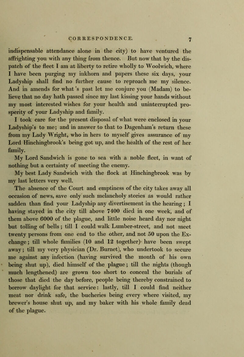 indispensable attendance alone in the city) to have ventured the affrighting you with any thing from thence. But now that by the dis- patch of the fleet I am at liberty to retire wholly to Woolwich, where I have been purging my inkhorn and papers these six days, your Ladyship shall find no further cause to reproach me my silence. And in amends for what’s past let me conjure you (Madam) to be- lieve that no day hath passed since my last kissing your hands without my most interested wishes for your health and uninterrupted pro- sperity of your Ladyship and family. I took care for the present disposal of what were enclosed in your Ladyship’s to me; and in answer to that to Dagenham’s return these from my Lady Wright, who in hers to myself gives assurance of my Lord Hinchingbrook’s being got up, and the health of the rest of her family. My Lord Sandwich is gone to sea with a noble fleet, in want of nothing but a certainty of meeting the enemy. My best Lady Sandwich with the flock at Hinchingbrook was by my last letters very well. The absence of the Court and emptiness of the city takes away all occasion of news, save only such melancholy stories as would rather sadden than find your Ladyship any divertisement in the hearing; I having stayed in the city till above 7400 died in one week, and of them above 6000 of the plague, and little noise heard day nor night but tolling of bells; till I could walk Lumber-street, and not meet twenty persons from one end to the other, and not 50 upon the Ex- change ; till whole families (10 and 12 together)- have been swept away; till my very physician (Dr. Burnet), who undertook to secure me against any infection (having survived the month of his own being shut up), died himself of the plague; till the nights (though much lengthened) are grown too short to conceal the burials of those that died the day before, people being thereby constrained to borrow daylight for that service: lastly, till I could find neither meat nor drink safe, the bucheries being every where visited, my brewer’s house shut up, and my baker with his whole family dead of the plague.
