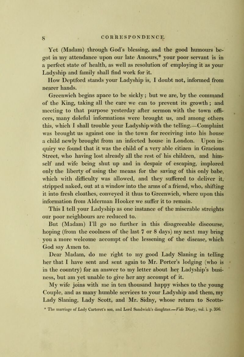 Yet (Madam) through God’s blessing, and the good humours be- got in my attendance upon our late Amours,* your poor servant is in a perfect state of health, as well as resolution of employing it as your Ladyship and family shall find work for it. How Deptford stands your Ladyship is, I doubt not, informed from nearer hands. Greenwich begins apace to be sickly; but we are, by the command of the King, taking all the care we can to prevent its growth; and meeting to that purpose yesterday after sermon with the town offi- cers, many doleful informations were brought us, and among others this, which I shall trouble your Ladyship with the telling.—Complaint was brought us against one in the town for receiving into his house a child newly brought from an infected house in London. Upon in- quiry we found that it was the child of a very able citizen in Gracious Street, who having lost already all the rest of his children, and him- self and wife being shut up and in despair of escaping, implored only the liberty of using tbe means for the saving of this only babe, which with difficulty was allowed, and they suffered to deliver it, stripped naked, out at a window into the arms of a friend, who, shifting it into fresh cloathes, conveyed it thus to Greenwich, where upon this information from Alderman Hooker we suffer it to remain. This I tell your Ladyship as one instance of the miserable streights our poor neighbours are reduced to. But (Madam) I’ll go no further in this disagreeable discourse, hoping (from the coolness of the last 7 or 8 days) my next may bring you a more welcome accompt of the lessening of the disease, which God say Amen to. Dear Madam, do me right to my good Lady Slaning in telling her that I have sent and sent again to Mr. Porter’s lodging (who is in the country) for an answer to my letter about her Ladyship’s busi- ness, but am yet unable to give her any accompt of it. My wife joins with me in ten thousand happy wishes to the young Couple, and as many humble services to your Ladyship and them, my Lady Slaning, Lady Scott, and Mr. Sidny, whose return to Scotts- * The marriage of Lady Carteret’s son, and Lord Sandwich’s daughter.—Vide Diary, vol. i. p. 356.