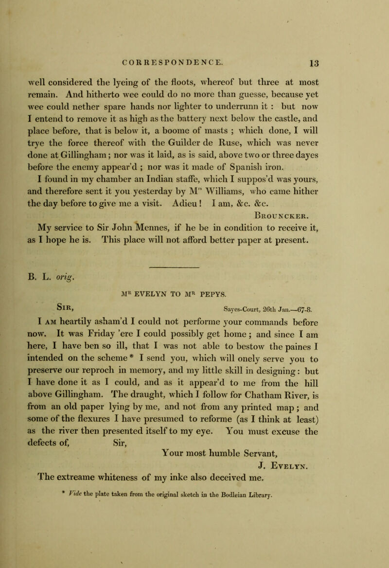 well considered the lyeing of the floots, whereof but three at most remain. And hitherto wee could do no more than guesse, because yet wee could nether spare hands nor lighter to underrunn it : but now I entend to remove it as high as the battery next below the castle, and place before, that is below it, a boome of masts ; which done, I will trye the force thereof with the Guilder de Ruse, which was never done at Gillingham; nor was it laid, as is said, above two or three dayes before the enemy appear’d ; nor was it made of Spanish iron. I found in my chamber an Indian stafFe, which I suppos’d was yours, and therefore sent it you yesterday by M” Williams, who came hither the day before to give me a visit. Adieu ! I am, &c. &c. Brouncker. My service to Sir John Mennes, if he be in condition to receive it, as I hope he is. This place will not afford better paper at present. B. L. orig. EVELYN TO PEPYS. Sir, Sayes-Court, 26th Jan.—67-8. I AM heartily asham’d I could not performe your commands before now. It was Friday ’ere I could possibly get home ; and since I am here, I have ben so ill, that I was not able to bestow the paines I intended on the scheme * I send you, which will onely serve you to preserve our reproch in memory, and my little skill in designing: but I have done it as I could, and as it appear’d to me from the hill above Gillingham. The draught, which I follow for Chatham River, is from an old paper lying by me, and not from any printed map; and some of the flexures I have presumed to reforme (as I think at least) as the river then presented itself to my eye. You must excuse the defects of. Sir, Your most humble Servant, t J. Evelyn. The extreame whiteness of my inke also deceived me. * Fide the plate taken from the original sketch in the Bodleian Library.