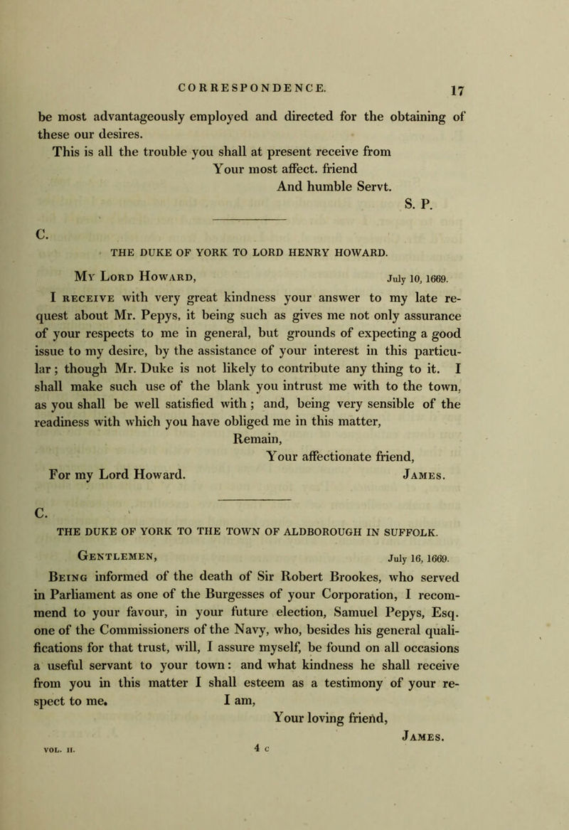 be most advantageously employed and directed for the obtaining of these our desires. This is all the trouble you shall at present receive from Your most affect, friend And humble Servt. S. P. C. < THE DUKE OF YORK TO LORD HENRY HOWARD. My Lord Howard, juiy lo, i669. I RECEIVE with very great kindness your answer to my late re- quest about Mr. Pepys, it being such as gives me not only assurance of your respects to me in general, but grounds of expecting a good issue to my desire, by the assistance of your interest in this particu- lar ; though Mr. Duke is not likely to contribute any thing to it. I shall make such use of the blank you intrust me with to the town, as you shall be well satisfied with; and, being very sensible of the readiness with which you have obliged me in this matter. Remain, Your affectionate friend. For my Lord Howard. James. C. THE DUKE OF YORK TO THE TOWN OF ALDBOROUGH IN SUFFOLK. Gentlemen, juiy le, i669. Being informed of the death of Sir Robert Brookes, who served in Parliament as one of the Burgesses of your Corporation, I recom- mend to your favour, in your future election, Samuel Pepys, Esq. one of the Commissioners of the Navy, who, besides his general quali- fications for that trust, will, I assure myself, be found on all occasions a useful servant to your town: and what kindness he shall receive from you in this matter I shall esteem as a testimony of your re- spect to me. I am. Your loving friend, 4 c VOL. II. James.