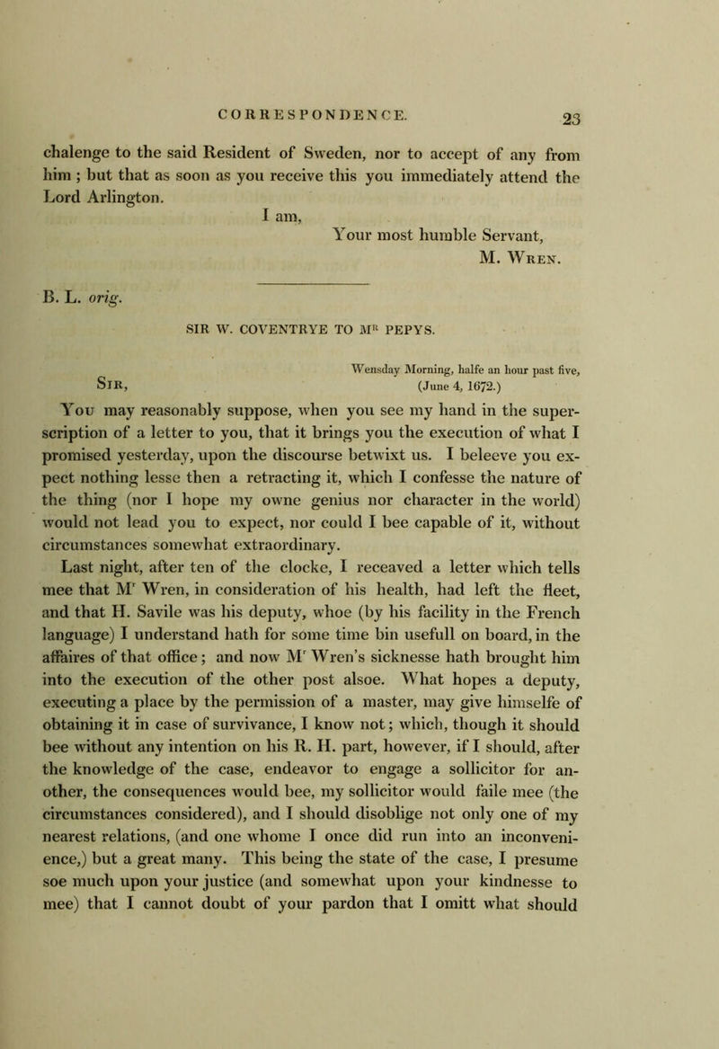 chalenge to the said Resident of Sweden, nor to accept of any from him; but that as soon as you receive this you immediately attend the Lord Arlington. I am, Your most humble Servant, M. Wren. B. L. orig. SIR W. COVENTRYE TO PEPYS. Wensday Morning, halfe an hour past five. Sir, (June 4,1672.) You may reasonably suppose, when you see my hand in the super- scription of a letter to you, that it brings you the execution of what I promised yesterday, upon the discourse betwixt us. I beleeve you ex- pect nothing lesse then a retracting it, which I confesse the nature of the thing (nor I hope my owne genius nor character in the world) would not lead you to expect, nor could I bee capable of it, without circumstances somewhat extraordinary. Last night, after ten of the clocke, I receaved a letter which tells mee that M' Wren, in consideration of his health, had left the fleet, and that H. Savile was his deputy, whoe (by his facility in the French language) I understand hath for some time bin usefull on board, in the affaires of that office; and now M Wren’s sicknesse hath brought him into the execution of the other post alsoe. What hopes a deputy, executing a place by the permission of a master, may give himselfe of obtaining it in case of survivance, I know not; which, though it should bee without any intention on his R. H. part, however, if I should, after the knowledge of the case, endeavor to engage a sollicitor for an- other, the consequences would bee, my sollicitor would fade mee (the circumstances considered), and I should disoblige not only one of my nearest relations, (and one whonie I once did run into an inconveni- ence,) but a great many. This being the state of the case, I presume soe much upon your justice (and somewhat upon your kindnesse to mee) that I cannot doubt of your pardon that I omitt what should