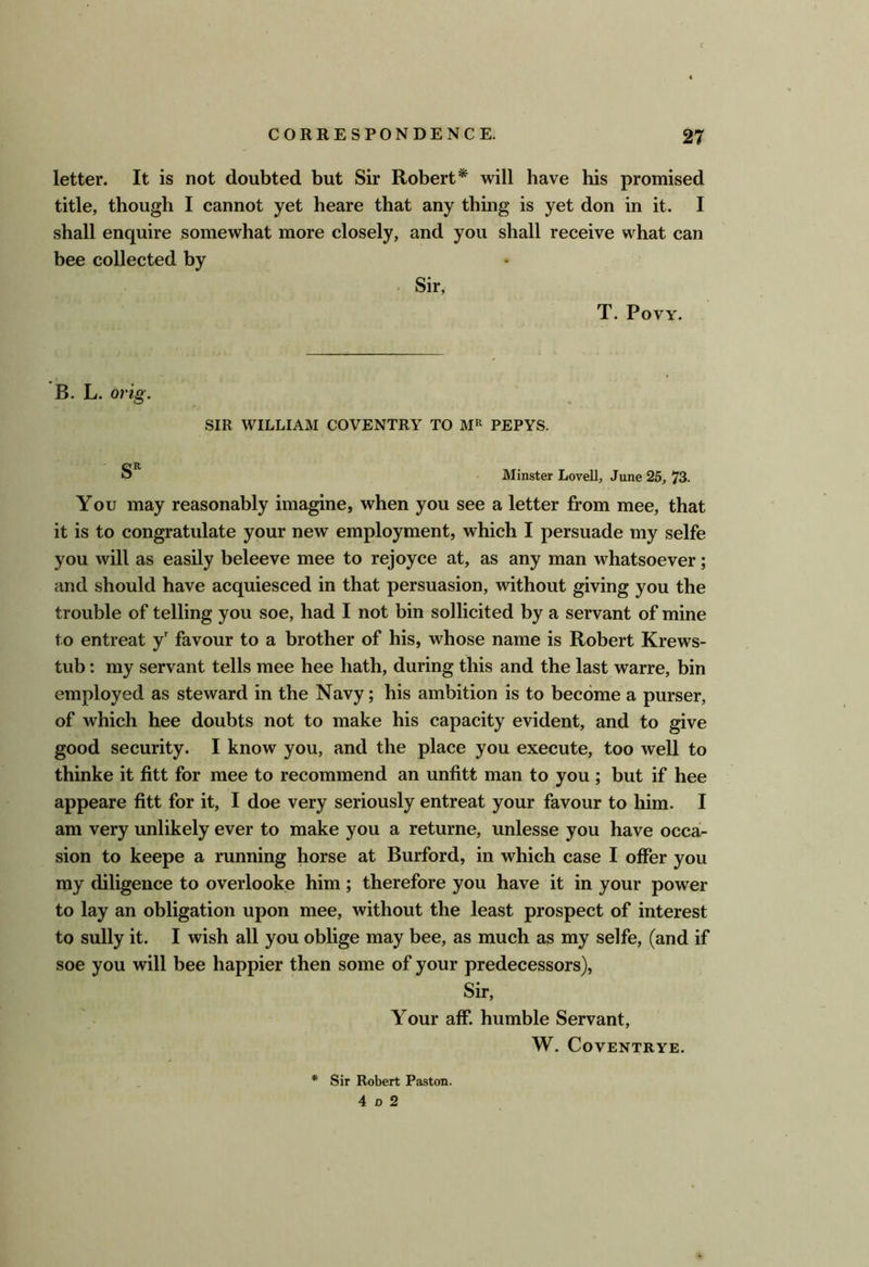 letter. It is not doubted but Sir Robert* will have his promised title, though I cannot yet heare that any thing is yet don in it. I shall enquire somewhat more closely, and you shall receive what can bee collected by Sir, T. PoVY. B. L. orig. SIR WILLIAM COVENTRY TO PEPYS. Minster Lovell, June 25, 73. You may reasonably imagine, when you see a letter from mee, that it is to congratulate your new employment, which I persuade my selfe you will as easily beleeve mee to rejoyce at, as any man whatsoever; and should have acquiesced in that persuasion, without giving you the trouble of telling you soe, had I not bin sollicited by a servant of mine to entreat y' favour to a brother of his, whose name is Robert Krews- tub: my servant tells mee hee hath, during this and the last warre, bin employed as steward in the Navy; his ambition is to become a purser, of which hee doubts not to make his capacity evident, and to give good security. I know you, and the place you execute, too well to thinke it fitt for mee to recommend an unfitt man to you ; but if hee appeare fitt for it, I doe very seriously entreat your favour to him. I am very unlikely ever to make you a returne, unlesse you have occa- sion to keepe a running horse at Burford, in which case I offer you my diligence to overlooke him; therefore you have it in your power to lay an obligation upon mee, without the least prospect of interest to sully it. I wish all you oblige may bee, as much as my selfe, (and if soe you will bee happier then some of your predecessors), Sir, Your aff. humble Servant, W. CoVENTRYE. Sir Robert Paston. 4 D 2