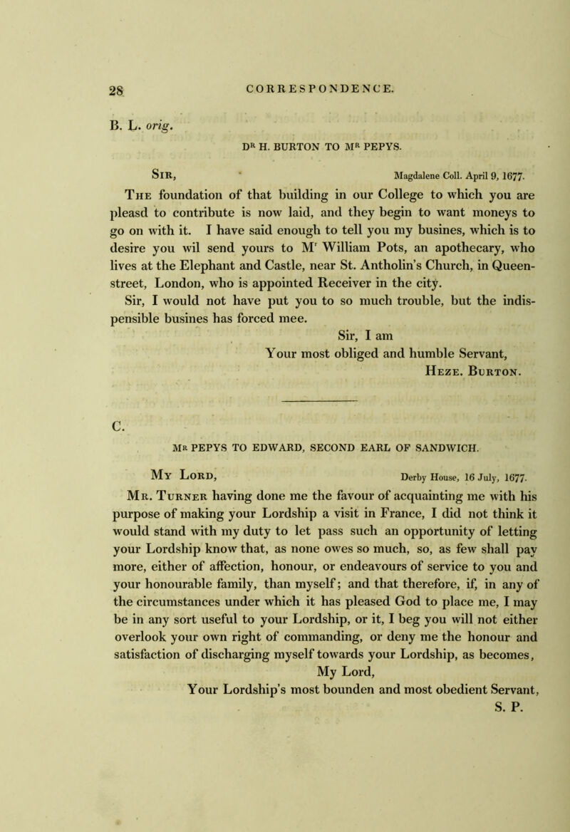 B. L. orig. DR H. BURTON TO MR PEPYS. Sir, * Magdalene Coll. April 9, 1677> The foundation of that building in our College to which you are pleasd to contribute is now laid, and they begin to want moneys to go on with it. I have said enough to tell you my busines, which is to desire you wil send yours to M William Pots, an apothecary, who lives at the Elephant and Castle, near St. Antholin’s Church, in Queen- street, London, who is appointed Receiver in the city. Sir, I would not have put you to so much trouble, but the indis- pensible busines has forced mee. Sir, I am Your most obliged and humble Servant, Heze. Burton. C. MR PEPYS TO EDWARD, SECOND EARL OF SANDWICH. My Lord, Derby House, 16 July, 1677- Mr. Turner having done me the favour of acquainting me with his purpose of making your Lordship a visit in France, I did not think it would stand with my duty to let pass such an opportunity of letting your Lordship know that, as none owes so much, so, as few shall pay more, either of affection, honour, or endeavours of service to you and your honourable family, than myself; and that therefore, if, in any of the circumstances under which it has pleased God to place me, I may be in any sort useful to your Lordship, or it, I beg you will not either overlook your own right of commanding, or deny me the honour and satisfaction of discharging myself towards your Lordship, as becomes, My Lord, Your Lordship’s most bounden and most obedient Servant, S. P.