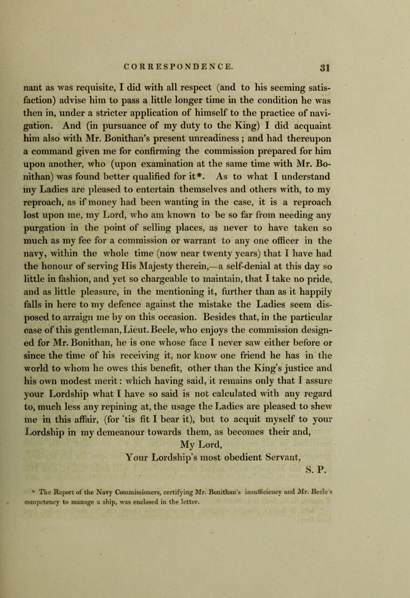 nant as was requisite, I did with all respect (and to his seeming satis- faction) advise him to pass a little longer time in the condition he was then in, under a stricter application of himself to the practice of navi- gation. And (in pursuance of my duty to the King) I did acquaint him also with Mr. Bonithan’s present unreadiness; and had thereupon a command given me for confirming the commission prepared for him upon another, who (upon examination at the same time with Mr. Bo- nithan) was found better qualified for it*. As to what I understand my Ladies are pleased to entertain themselves and others with, to my reproach, as if money had been wanting in the case, it is a reproach lost upon me, my Lord, who am known to be so far from needing any purgation in the point of selling places, as never to have taken so much as my fee for a commission or warrant to any one officer in the navy, within the whole time (now near twenty years) that I have had the honour of serving His Majesty therein,—a self-denial at this day so little in fashion, and yet so chargeable to maintain, that I take no pride, and as little pleasure, in the mentioning it, further than as it happily falls in here to my defence against the mistake the Ladies seem dis- posed to arraign me by on this occasion. Besides that, in the particular case of this gentleman, Lieut. Beele, who enjoys the commission design- ed for Mr. Bonithan, he is one whose face I never saw either before or since the time of his receiving it, nor know one friend he has in the world to whom he owes this benefit, other than the King s justice and his own modest merit: which having said, it remains only that I assure your Lordship what I have so said is not calculated with any regard to, much less any repining at, the usage the Ladies are pleased to shew me in this affair, (for ’tis fit I bear it), but to acquit myself to your Lordship in my demeanour towards them, as becomes their and. My Lord, Your Lordship’s most obedient Servant, S. P. ** The Report of the Navy Commissioners, certifying Mr. Bonithan’s insulhcieiicy and Mr. Beele’s competency to manage a ship, was enclosed in the letter.