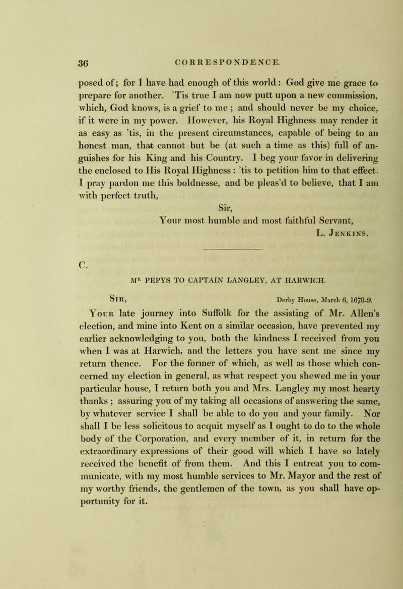 posed of; for I have had enough of this world: God give me grace to prepare for another. ’Tis true I am now putt upon a new commission, which, God knows, is a grief to me ; and should never be my choice, if it were in my power. However, his Royal Highness may render it as easy as ’tis, in the present circumstances, capable of being to an ' honest man, that cannot but be (at such a time as this) full of an- guishes for his King and his Country. I beg your favor in delivering the enclosed to His Royal Highness : ’tis to petition him to that effect. I pray pardon me this boldnesse, and be pleas’d to believe, that I am with perfect trutli. Sir, Your most humble and most faithful Servant, L. Jenkins. C. MR PEPYS TO CAPTAIN LANGLEY, AT HARWICH. Sir, Derby House, March 6, 1678-9. Your late journey into Suffolk for the assisting of Mr. Allen’s election, and mine into Kent on a similar occasion, have prevented my earlier acknowledging to you, both the kindness I received from you when I was at Harwich, and the letters you have sent me since my return thence. For the former of which, as well as those which con- cerned my election in general, as what respect you shewed me in your particular house, I return both you and Mrs. Langley my most hearty thanks ; assuring you of my taking all occasions of answering the same, by whatever service I shall be able to do you and your family. Nor shall I be less solicitous to acquit myself as I ought to do to the whole body of the Corporation, and every member of it, in return for the extraordinary expressions of their good will which I have so lately received the benefit of from them. And this I entreat you to com- municate, with my most humble services to Mr. Mayor and the rest of my worthy friends, the gentlemen of the town, as you shall have op- portunity for it.