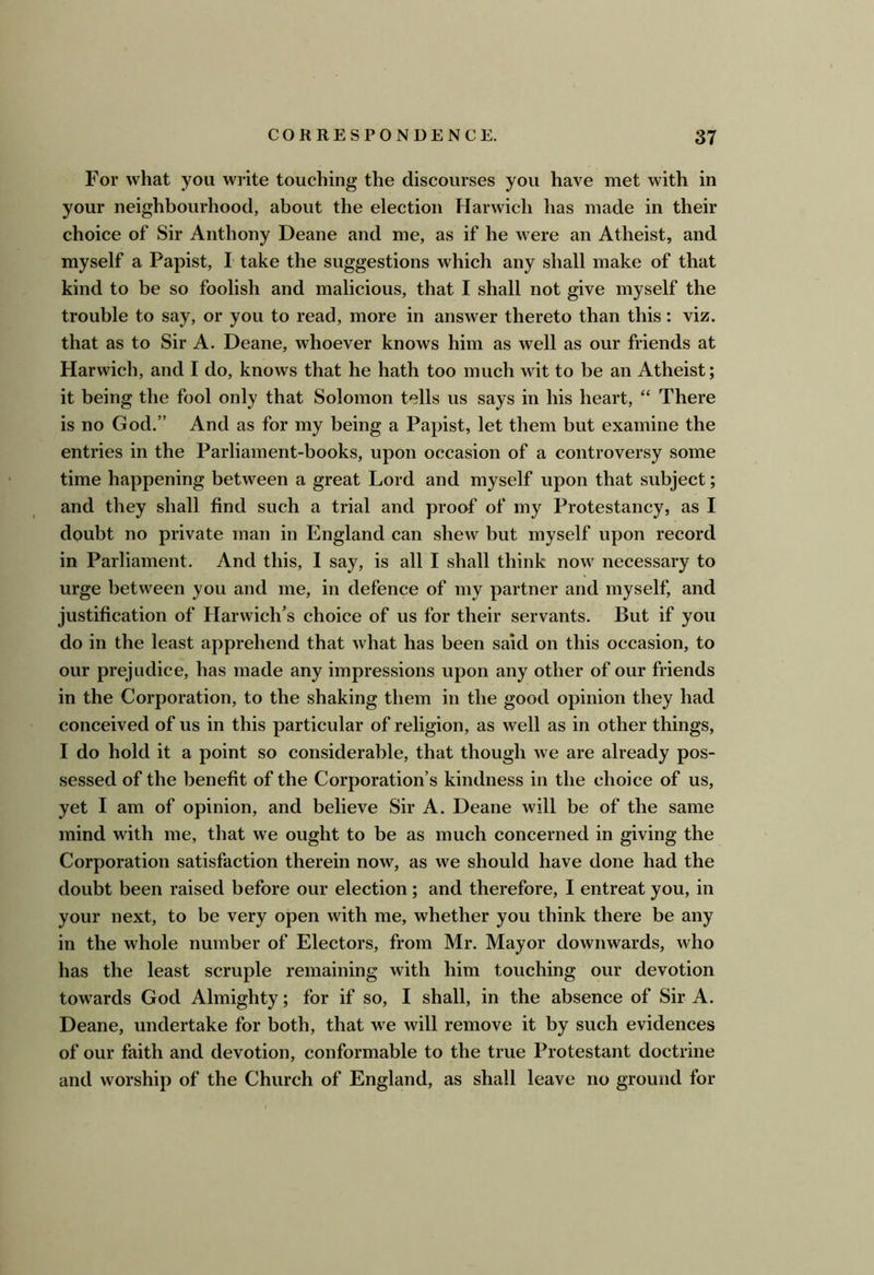For what you write touching the discourses you have met with in your neighbourhood, about the election Harwich has made in their choice of Sir Anthony Deane and me, as if he were an Atheist, and myself a Papist, I take the suggestions which any shall make of that kind to be so foolish and malicious, that I shall not give myself the trouble to say, or you to read, more in answer thereto than this: viz. that as to Sir A. Deane, whoever knows him as well as our friends at Harwich, and I do, knows that he hath too much wit to be an Atheist; it being the fool only that Solomon tells us says in his heart, “ There is no God.” And as for my being a Papist, let them but examine the entries in the Parliament-books, upon occasion of a controversy some time happening between a great Lord and myself upon that subject; and they shall find such a trial and proof of my Protestancy, as I doubt no private man in England can shew but myself upon record in Parliament. And this, 1 say, is all I shall think now necessary to urge between you and me, in defence of my partner and myself, and justification of Harwich's choice of us for their servants. But if you do in the least apprehend that what has been said on this occasion, to our prejudice, has made any impressions upon any other of our friends in the Corporation, to the shaking them in the good opinion they had conceived of us in this particular of religion, as well as in other things, I do hold it a point so considerable, that though we are already pos- sessed of the benefit of the Corporation’s kindness in the choice of us, yet I am of opinion, and believe Sir A. Deane will be of the same mind with me, that we ought to be as much concerned in giving the Corporation satisfaction therein now, as we should have done had the doubt been raised before our election; and therefore, I entreat you, in your next, to be very open with me, whether you think there be any in the whole number of Electors, from Mr. Mayor downwards, who has the least scruple remaining with him touching our devotion towards God Almighty; for if so, I shall, in the absence of Sir A. Deane, undertake for both, that w^e will remove it by such evidences of our faith and devotion, conformable to the true Protestant doctrine and worship of the Church of England, as shall leave no ground for