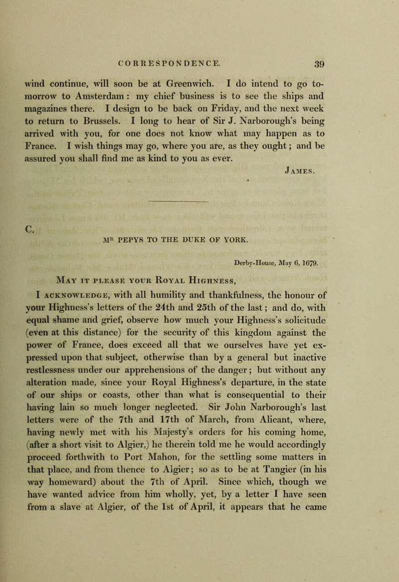 wind continue, will soon be at Greenwich. I do intend to go to- morrow to Amsterdam : my chief business is to see the ships and magazines there. I design to be back on Friday, and the next week to return to Brussels. I long to hear of Sir J. Narborough’s being arrived with you, for one does not know what may happen as to France. I wish things may go, where you are, as they ought; and be assured you shall find me as kind to you as ever. James. C, MH PEPYS to the duke of YORK. Derby-House, May 6, 1679. May it please your Royal Highness, I ACKNOWLEDGE, with all humility and thankfulness, the honour of your Highness’s letters of the 24th and 25th of the last; and do, with equal shame and grief, observe how much your Highness’s solicitude (even at this distance) for the security of this kingdom against the power of France, does exceed all that we ourselves have yet ex- pressed upon that subject, otherwise than by a general but inactive restlessness under our apprehensions of the danger; but without any alteration made, since your Royal Highness’s departure, in the state of our ships or coasts, other than what is consequential to their having lain so much longer neglected. Sir John Narborough’s last letters were of the 7th and 17th of March, from Alicant, where, having newly met with his Majesty’s orders for his coming home, (after a short visit to Algier,) he therein told me he would accordingly proceed forthwith to Port Mahon, for the settling some matters in that place, and from thence to Algier; so as to be at Tangier (in his way homeward) about the 7th of April. Since which, though we have wanted advice from him wholly, yet, by a letter I have seen from a slave at Algier, of the 1st of April, it appears that he came